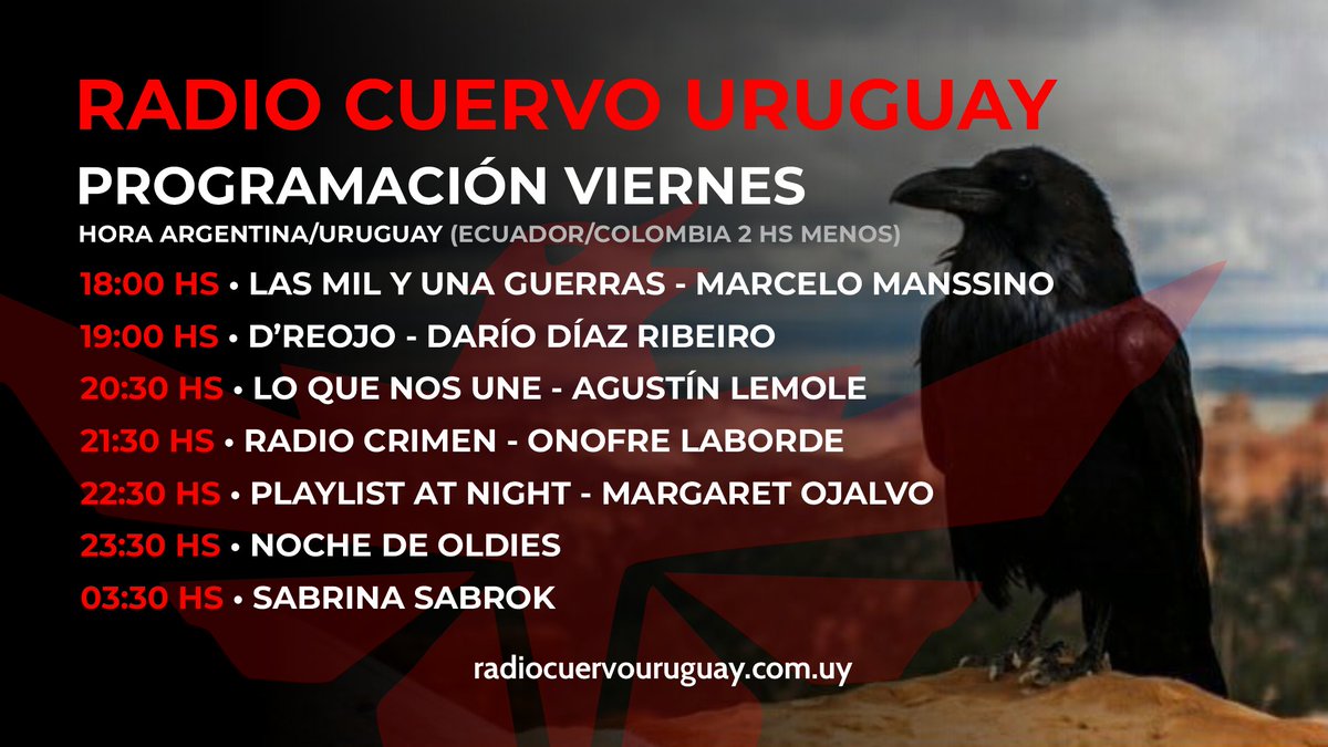 VIERNES Hora Uruguay 17 LA RADIO DEL FIN DEL MUNDO 18.00 LAS MIL Y UNA GUERRAS 19.00 D'RE OJO -Darío Díaz Ribeiro 20.30 LO QUE NOS UNE -Agustín Lemole 21.30 RADIO CRIMEN -Onofre Laborde 22.30 PLAYLIST AT NIGHT 23.30 NOCHE DE OLDIES 03.30 @SabrinaSabrok Radiocuervouruguay.com.uy