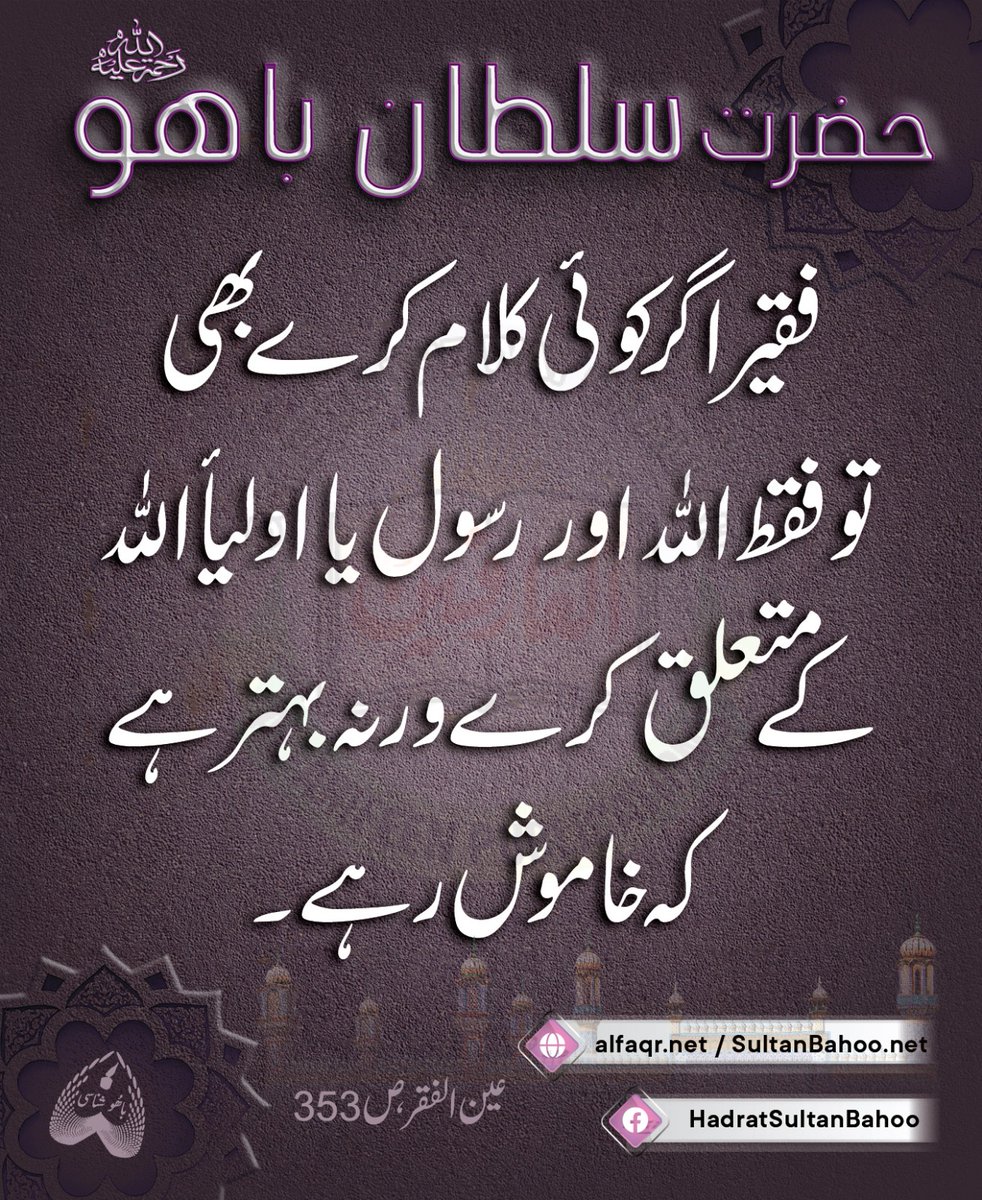 When a Faqir talks,their talk should focus on Allah Almighty, the Holy Prophet (PBUH) or the blessed companions of Allah Almighty, or they should better stay silent.

فقیراگرکوئی کلام کرےبھی توفقط اللہ اوررسول یااولیأاللہ کےمتعلق کرےورنہ بہترہےکہ خاموش رہے۔
سلطان باھوؒ، عین الفقر