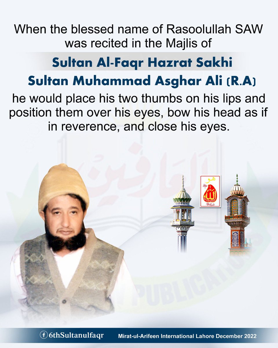 سیدی رسول اللہ (ﷺ) کے اسم مبارک کا ذکر جب بھی سلطان الفقر حضرت سخی سلطان محمد اصغر علیؒ آپؒ کی محفل میں مبارک ہوتا تو آپؒ اپنے دونوں انگوٹھے اپنے لبوں سے لگا کر اپنی آنکھوں کے اوپر رکھتے، اپنے سر مبارک کو خم دیتے جس طرح تعظیماً جھکایا جاتا ہے اور اپنی آنکھوں کو بھی بند فرماتے-