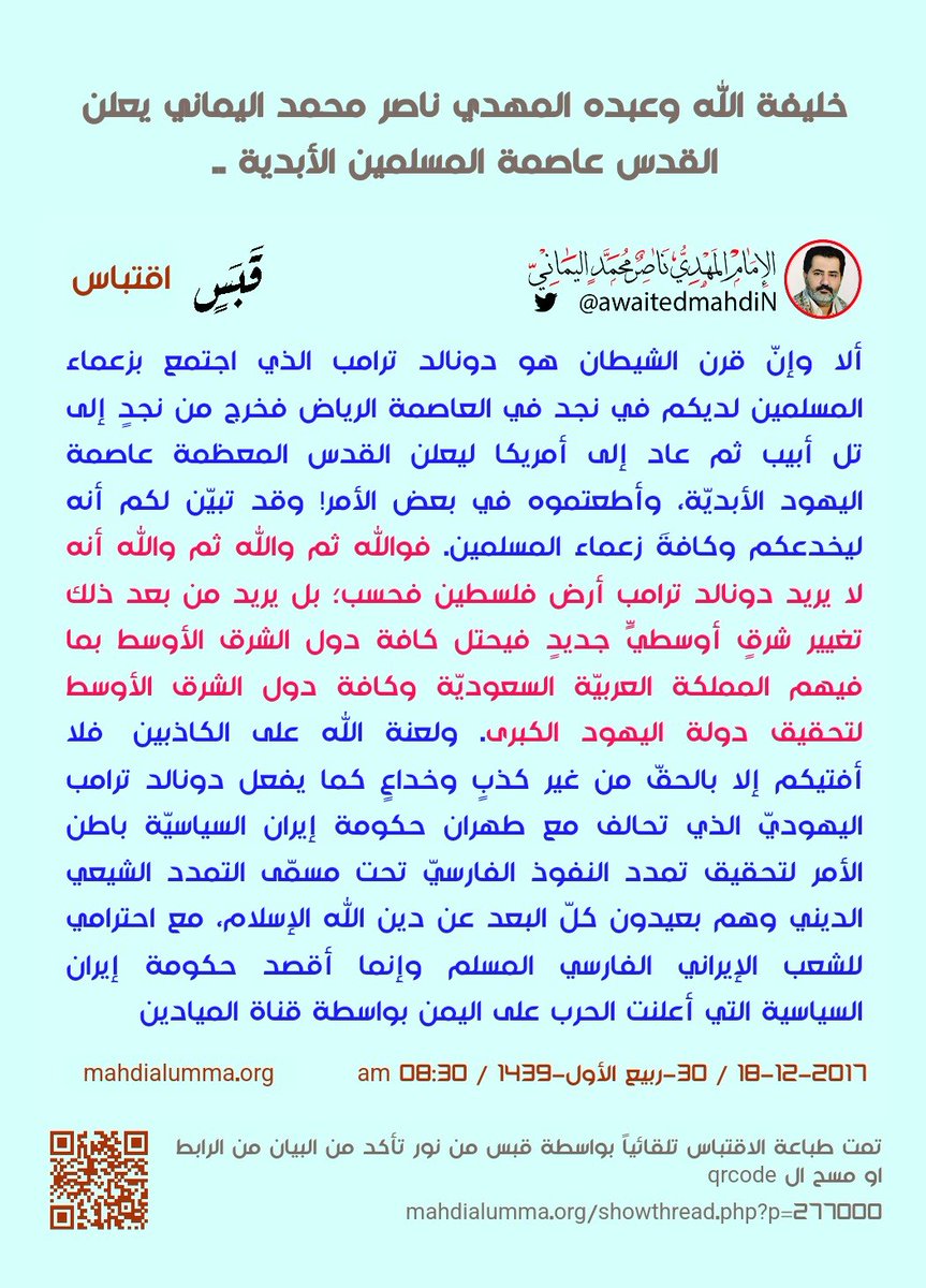 awaitedmahdiN's tweet photo. خليفة الله وعبده المهديّ ناصر محمد اليماني يعلن القدس عاصمة المسلمين الأبديّة ..
الإمام المهدي ناصر محمد اليماني
30 - ربيع الأول - 1439 هـ
18 - 12 - 2017 مـ
08:30 صباحاً
( بحسب التقويم الرسمي لأمّ القرى )
[ لمتابعة رابط المشاركـة الأصليّة للبيان ]
https://t.co/8BTyLCYM5o
______________
البيان من موسوعة البيانات بموقعنا الرسمي بخط واضح ومنسق على الرابط التالي:
https://t.co/2DV8vTeMW8

خليفة الله وعبده المهديّ ناصر محمد اليماني يعلن القدس عاصمة المسلمين الأبديّة ..

بسم الله الواحد القهار الناصر لخليفته وعبده المهديّ المنتظَر ناصر محمد اليماني والصلاة والسلام على محمد عبد الله ورسوله، والصلاة والسلام على المسيح عيسى ابن مريم عبد الله ورسوله، والصلاة والسلام على كافة أنبياء الله ورسله من قبلهم أجمعين وجميع المسلمين لا نفرّق بين أحدٍ من رُسله ونحن له مسلمون، والحمد لله ربّ العالمين، أمّا بعد..

من خليفة الله وعبده المهديّ ناصر محمد اليماني إلى كافة ملوك ورؤساء وأمراء كافة الدول الإسلاميّة العربيّة والأعجميّة، إني أشهدُ الله عليكم وكفى بالله شهيداً أني خليفة الله المهديّ ناصر محمد اليماني المهديّ المنتظَر الذي له تنتظرون قد اصطفاني الله خليفته في الأرض على العالمين أجمعين، وأيّدني بالبرهان ذلكم البيان الحقّ للقرآن رسالة الله إلى العالمين لمن شاء منكم أن يستقيم، ولم يأمرني الله أن أكرهكم حتى تكونوا مؤمنين فلا إكراه في الدين حتى لا نجعلكم منافقين تُظهرون الإيمان وتُبطنون الكفر خوفاً من خليفة الله وعبده المهديّ ناصر محمد اليماني، وأشهدُ الله أني أقول الحقّ من ربكم فمن شاء فليؤمن ومن شاء فليكفر، لكني خليفة الله وعبده المهديّ ناصر محمد اليماني أعبد الله مخلصاً له ديني فإن أشركتُ به ما لم ينزل الله به من سلطانٍ فلن أجد لي من دون الله ولياً ولا نصيراً، فاتقوا الله ربي وربكم واعبدوه مخلصين له الدين حنفاء ولا تكونوا من المشركين؛ بل ادعوا الله مخلصين له الدين فلا تدعوا مع الله أحداً من عبيده تنفيذاً لأمر الله إليكم في محكم القرآن العظيم في قول الله تعالى: {فَلَا تَدْعُوا مَعَ اللَّـهِ أَحَدًا} صدق الله العظيم [الجن:18]؛ لا من عباد الله المقربين ولا من أعداء الله الشياطين.

فأمّا الذين يعبدون الشياطين من دون الله فسوف يحشرهم الله مع الشياطين فيُساقون إلى نار جهنم أجمعين. تصديقاً لقول الله تعالى: {احْشُرُوا الَّذِينَ ظَلَمُوا وَأَزْوَاجَهُمْ وَمَا كَانُوا يَعْبُدُونَ ﴿٢٢﴾ مِن دُونِ اللَّـهِ فَاهْدُوهُمْ إِلَىٰ صِرَاطِ الْجَحِيمِ ﴿٢٣﴾} صدق الله العظيم [الصافات].

وتصديقاً لقول الله تعالى: {فَوَرَبِّكَ لَنَحْشُرَنَّهُمْ وَالشَّيَاطِينَ ثُمَّ لَنُحْضِرَنَّهُمْ حَوْلَ جَهَنَّمَ جِثِيًّا ﴿٦٨﴾ ثُمَّ لَنَنزِعَنَّ مِن كُلِّ شِيعَةٍ أَيُّهُمْ أَشَدُّ عَلَى الرَّحْمَـٰنِ عِتِيًّا ﴿٦٩﴾ ثُمَّ لَنَحْنُ أَعْلَمُ بِالَّذِينَ هُمْ أَوْلَىٰ بِهَا صِلِيًّا ﴿٧٠﴾} صدق الله العظيم [مريم]، أولئك شياطين الجنّ والإنس المُبلسون من رحمة ربهم بظلمٍ من عند أنفسهم، ألا يعلمون أنّ وعده الحقّ وهو أرحم الراحمين؟ ولكن المُبلسين من رحمته لم يقدروا ربهم حقّ قدره، ومن كفر برحمته وأصرّ على كفره وعناده للحقّ من ربه فقد فاز بغضبِ الله وعذابه.

ويا معشر المسلمين فاسمعوا وعوا واعقلوا ما سوف أفتيكم به بالحقّ :
أقسم بالله العظيم ربّ السماوات والأرض وما بينهما وربّ العرش العظيم من يحيي العظام وهي رميمٌ إنّ الله أرحم الراحمين، فصدقوني لعلكم تهتدون.

وربما يودّ كافة المسلمين أن يقولوا أجمعون بلسانٍ واحدٍ: "عجبٌ أمرك يا ناصر محمد اليماني فهل تحتاج هذه الفتوى إلى تزكيةٍ بالقسم بالله العظيم أنه أرحم الراحمين؟ فلن تجد أحداً من المسلمين في العالمين إلا وهو يؤمن أنّ الله هو حقاً أرحم الراحمين". فمن ثمّ يردّ عليكم خليفة الله وعبده المهديّ ناصر محمد اليماني وأقول: ذلك بيني وبينكم وعبيد الله في الملكوت أجمعين من الجنّ والإنس ومن كلّ جنسٍ أن لا تيأسوا من رحمة الله مهما كانت ذنوبكم، فلا تصروا على ما تفعلوا ما يسخط الله، وتوبوا إلى الله متاباً تجدوا الله عفواً غفوراً رحيماً. تصديقاً لقول الله تعالى:
{{قُلْ يَا عِبَادِيَ الَّذِينَ أَسْرَفُوا عَلَىٰ أَنفُسِهِمْ لَا تَقْنَطُوا مِن رَّحْمَةِ اللَّـهِ ۚ إِنَّ اللَّـهَ يَغْفِرُ الذُّنُوبَ جَمِيعًا ۚ إِنَّهُ هُوَ الْغَفُورُ الرَّحِيمُ ﴿٥٣﴾ وَأَنِيبُوا إِلَىٰ رَبِّكُمْ وَأَسْلِمُوا لَهُ مِن قَبْلِ أَن يَأْتِيَكُمُ الْعَذَابُ ثُمَّ لَا تُنصَرُونَ ﴿٥٤﴾ وَاتَّبِعُوا أَحْسَنَ مَا أُنزِلَ إِلَيْكُم مِّن رَّبِّكُم مِّن قَبْلِ أَن يَأْتِيَكُمُ الْعَذَابُ بَغْتَةً وَأَنتُمْ لَا تَشْعُرُونَ ﴿٥٥﴾ أَن تَقُولَ نَفْسٌ يَا حَسْرَتَىٰ عَلَىٰ مَا فَرَّطتُ فِي جَنبِ اللَّـهِ وَإِن كُنتُ لَمِنَ السَّاخِرِينَ ﴿٥٦﴾ أَوْ تَقُولَ لَوْ أَنَّ اللَّـهَ هَدَانِي لَكُنتُ مِنَ الْمُتَّقِينَ ﴿٥٧﴾ أَوْ تَقُولَ حِينَ تَرَى الْعَذَابَ لَوْ أَنَّ لِي كَرَّةً فَأَكُونَ مِنَ الْمُحْسِنِينَ ﴿٥٨﴾ بَلَىٰ قَدْ جَاءَتْكَ آيَاتِي فَكَذَّبْتَ بِهَا وَاسْتَكْبَرْتَ وَكُنتَ مِنَ الْكَافِرِينَ ﴿٥٩﴾ وَيَوْمَ الْقِيَامَةِ تَرَى الَّذِينَ كَذَبُوا عَلَى اللَّـهِ وُجُوهُهُم مُّسْوَدَّةٌ ۚ أَلَيْسَ فِي جَهَنَّمَ مَثْوًى لِّلْمُتَكَبِّرِينَ ﴿٦٠﴾ وَيُنَجِّي اللَّـهُ الَّذِينَ اتَّقَوْا بِمَفَازَتِهِمْ لَا يَمَسُّهُمُ السُّوءُ وَلَا هُمْ يَحْزَنُونَ ﴿٦١﴾ اللَّـهُ خَالِقُ كُلِّ شَيْءٍ ۖ وَهُوَ عَلَىٰ كُلِّ شَيْءٍ وَكِيلٌ ﴿٦٢﴾ لَّهُ مَقَالِيدُ السَّمَاوَاتِ وَالْأَرْضِ ۗ وَالَّذِينَ كَفَرُوا بِآيَاتِ اللَّـهِ أُولَـٰئِكَ هُمُ الْخَاسِرُونَ ﴿٦٣﴾ قُلْ أَفَغَيْرَ اللَّـهِ تَأْمُرُونِّي أَعْبُدُ أَيُّهَا الْجَاهِلُونَ ﴿٦٤﴾ وَلَقَدْ أُوحِيَ إِلَيْكَ وَإِلَى الَّذِينَ مِن قَبْلِكَ لَئِنْ أَشْرَكْتَ لَيَحْبَطَنَّ عَمَلُكَ وَلَتَكُونَنَّ مِنَ الْخَاسِرِينَ ﴿٦٥﴾ بَلِ اللَّـهَ فَاعْبُدْ وَكُن مِّنَ الشَّاكِرِينَ ﴿٦٦﴾ وَمَا قَدَرُوا اللَّـهَ حَقَّ قَدْرِهِ وَالْأَرْضُ جَمِيعًا قَبْضَتُهُ يَوْمَ الْقِيَامَةِ وَالسَّمَاوَاتُ مَطْوِيَّاتٌ بِيَمِينِهِ ۚ سُبْحَانَهُ وَتَعَالَىٰ عَمَّا يُشْرِكُونَ ﴿٦٧﴾}} صدق الله العظيم [الزمر].

وربما يودّ كافة السائلين من المسلمين أن يقولوا: "فهل ترانا قد أشركنا بالله ربّ العالمين؟" فمن ثمّ يقيم الإمام المهديّ عليكم الحجّة وأقول: اللهم نعم فقد أشركتم بالله أجمعون إلا الذين لا يدعون مع الله أحداً من عباده المقربين لا في الدنيا ولا في الآخرة تنفيذاً لأمر الله في محكم كتابه في قول الله تعالى: {فَلَا تَدْعُوا مَعَ اللَّـهِ أَحَدًا} صدق الله العظيم [الجن:18]، فوالله ثم والله ثم والله ليكفرون بعبادتكم لهم من دون الله فيقولون لكم كفى بالله شهيداً بيننا وبينكم إنا كنا عن عبادتكم غافلين. تصديقاً لقول علام الغيوب في قول الله تعالى: {وَاتَّخَذُوا مِن دُونِ اللَّـهِ آلِهَةً لِّيَكُونُوا لَهُمْ عِزًّا ﴿٨١﴾ كَلَّا ۚ سَيَكْفُرُونَ بِعِبَادَتِهِمْ وَيَكُونُونَ عَلَيْهِمْ ضِدًّا ﴿٨٢﴾} صدق الله العظيم [مريم].

وربما يودّ كافة المسلمين أن يقولوا: "نحن لم نتخذ آلهةً فندعوهم من دون الله"، فمن ثمّ يقيم عليكم الإمام المهديّ ناصر محمد اليماني الحجّة وأقول: بل تعبدون محمداً رسول الله صلى الله عليه وآله وسلم كونكم ترجون شفاعته لكم بين يدي الله يوم القيامة وبدّلْتم قولاً غير الذي قيل لكم، فهل بعث الله محمداً رسول الله والمسيح عيسى ابن مريم وكافة المرسلين من ربهم إلا لينذروا عبيد الله من عقيدة شفاعة العبيد بين يدي الربّ المعبود وأن يعبدوا الله وحده لا شريك له مخلصين له الدين في الدعاء في الدنيا وفي الآخرة والكفر بشفاعة العبيد بين يدي الربّ المعبود الله وحده لا شريك له؟ وأقول يا معشر المسلمين لقد بدّلتم قولاً غير الذي قيل لكم. وقال الله تعالى: {وَأَنذِرْ بِهِ الَّذِينَ يَخَافُونَ أَن يُحْشَرُوا إِلَىٰ رَبِّهِمْ ۙ لَيْسَ لَهُم مِّن دُونِهِ وَلِيٌّ وَلَا شَفِيعٌ لَّعَلَّهُمْ يَتَّقُونَ ﴿٥١﴾} صدق الله العظيم [الأنعام].

فكيف تتبعون المفترين على الله ورسوله أنه قال: ( أنا لها أنا شفيعكم يوم الدين ) !! أليست رواية الشفاعة عكس ما قيل لكم في قول الله تعالى: {وَأَنذِرْ بِهِ الَّذِينَ يَخَافُونَ أَن يُحْشَرُوا إِلَىٰ رَبِّهِمْ ۙ لَيْسَ لَهُم مِّن دُونِهِ وَلِيٌّ وَلَا شَفِيعٌ لَّعَلَّهُمْ يَتَّقُونَ ﴿٥١﴾} صدق الله العظيم؟ فلا ينبغي لنبيٍّ ولا وليٍّ من المقربين الصالحين أن يتجرأ بطلب الشفاعة للعبيد بين يدي الربّ المعبود الله أرحم الراحمين، فلا ينبغي لعبدٍ أن يكون أرحم من الله بعباده، والذين يرجون الشفاعة ممن هم أدنى رحمةً من الله فمثلهم كمثل الذين يئسوا من رحمة الله أرحم الراحمين ويلتمسون الرحمة من عبيده المقربين. فهل تعلمون ما سرّ عبادة الأصنام؟ فإنه ليعلم بسرّ عبادتها الأممُ الأقرب في العصر من بعد بعث نبيّ الله إليهم، فبعد موت نبيّهم والذين آمنوا معه ولم يلبسوا إيمانهم بظلم الشرك من بعد إذ هداهم الله؛ ولكن من بعد موت النبيّ والمؤمنين الأولين فمن ثم يبالغ فيهم الذين من بعدهم فيصنعون تماثيل لعباد الله المقربين كونهم يعرفونهم فيدعونهم من دون الله. ولذلك قال الله تعالى: {أَلَا لِلَّـهِ الدِّينُ الْخَالِصُ ۚ وَالَّذِينَ اتَّخَذُوا مِن دُونِهِ أَوْلِيَاءَ مَا نَعْبُدُهُمْ إِلَّا لِيُقَرِّبُونَا إِلَى اللَّـهِ زُلْفَىٰ إِنَّ اللَّـهَ يَحْكُمُ بَيْنَهُمْ فِي مَا هُمْ فِيهِ يَخْتَلِفُونَ ۗ إِنَّ اللَّـهَ لَا يَهْدِي مَنْ هُوَ كَاذِبٌ كَفَّارٌ ﴿٣﴾ لَّوْ أَرَادَ اللَّـهُ أَن يَتَّخِذَ وَلَدًا لَّاصْطَفَىٰ مِمَّا يَخْلُقُ مَا يَشَاءُ ۚ سُبْحَانَهُ ۖ هُوَ اللَّـهُ الْوَاحِدُ الْقَهَّارُ ﴿٤﴾} صدق الله العظيم [الزمر].

ومن المسلمين من يدعون عباد الله المقربين من بعد موتهم ليشفعوا لهم عند ربهم. وقال الله تعالى: {وَالَّذِينَ يَدْعُونَ مِن دُونِ اللَّـهِ لَا يَخْلُقُونَ شَيْئًا وَهُمْ يُخْلَقُونَ ﴿٢٠﴾ أَمْوَاتٌ غَيْرُ أَحْيَاءٍ ۖ وَمَا يَشْعُرُونَ أَيَّانَ يُبْعَثُونَ ﴿٢١﴾ إِلَـٰهُكُمْ إِلَـٰهٌ وَاحِدٌ ۚ فَالَّذِينَ لَا يُؤْمِنُونَ بِالْآخِرَةِ قُلُوبُهُم مُّنكِرَةٌ وَهُم مُّسْتَكْبِرُونَ ﴿٢٢﴾ لَا جَرَمَ أَنَّ اللَّـهَ يَعْلَمُ مَا يُسِرُّونَ وَمَا يُعْلِنُونَ ۚ إِنَّهُ لَا يُحِبُّ الْمُسْتَكْبِرِينَ ﴿٢٣﴾ وَإِذَا قِيلَ لَهُم مَّاذَا أَنزَلَ رَبُّكُمْ ۙ قَالُوا أَسَاطِيرُ الْأَوَّلِينَ ﴿٢٤﴾ لِيَحْمِلُوا أَوْزَارَهُمْ كَامِلَةً يَوْمَ الْقِيَامَةِ ۙ وَمِنْ أَوْزَارِ الَّذِينَ يُضِلُّونَهُم بِغَيْرِ عِلْمٍ ۗ أَلَا سَاءَ مَا يَزِرُونَ ﴿٢٥﴾ قَدْ مَكَرَ الَّذِينَ مِن قَبْلِهِمْ فَأَتَى اللَّـهُ بُنْيَانَهُم مِّنَ الْقَوَاعِدِ فَخَرَّ عَلَيْهِمُ السَّقْفُ مِن فَوْقِهِمْ وَأَتَاهُمُ الْعَذَابُ مِنْ حَيْثُ لَا يَشْعُرُونَ ﴿٢٦﴾} صدق الله العظيم [النحل].

ونذكّر المشركين من المسلمين بقول الله تعالى: {إِن تَدْعُوهُمْ لَا يَسْمَعُوا دُعَاءَكُمْ وَلَوْ سَمِعُوا مَا اسْتَجَابُوا لَكُمْ ۖ وَيَوْمَ الْقِيَامَةِ يَكْفُرُونَ بِشِرْكِكُمْ ۚ وَلَا يُنَبِّئُكَ مِثْلُ خَبِيرٍ ﴿١٤﴾} صدق الله العظيم [فاطر]؛ بمعنى أنهم كفروا بدعائكم لهم من دون الله. تصديقاً لقول الله تعالى: {وَإِذَا رَأَى الَّذِينَ أَشْرَكُوا شُرَكَاءَهُمْ قَالُوا رَبَّنَا هَـٰؤُلَاءِ شُرَكَاؤُنَا الَّذِينَ كُنَّا نَدْعُو مِن دُونِكَ ۖ فَأَلْقَوْا إِلَيْهِمُ الْقَوْلَ إِنَّكُمْ لَكَاذِبُونَ ﴿٨٦﴾} صدق الله العظيم [النحل].

كونهم كانوا لا يسمعون دعاءهم لهم من دون الله. تصديقاً لقول الله تعالى: {مَا خَلَقْنَا السَّمَاوَاتِ وَالْأَرْضَ وَمَا بَيْنَهُمَا إِلَّا بِالْحَقِّ وَأَجَلٍ مُّسَمًّى ۚ وَالَّذِينَ كَفَرُوا عَمَّا أُنذِرُوا مُعْرِضُونَ ﴿٣﴾ قُلْ أَرَأَيْتُم مَّا تَدْعُونَ مِن دُونِ اللَّـهِ أَرُونِي مَاذَا خَلَقُوا مِنَ الْأَرْضِ أَمْ لَهُمْ شِرْكٌ فِي السَّمَاوَاتِ ۖ ائْتُونِي بِكِتَابٍ مِّن قَبْلِ هَـٰذَا أَوْ أَثَارَةٍ مِّنْ عِلْمٍ إِن كُنتُمْ صَادِقِينَ ﴿٤﴾ وَمَنْ أَضَلُّ مِمَّن يَدْعُو مِن دُونِ اللَّـهِ مَن لَّا يَسْتَجِيبُ لَهُ إِلَىٰ يَوْمِ الْقِيَامَةِ وَهُمْ عَن دُعَائِهِمْ غَافِلُونَ ﴿٥﴾} صدق الله العظيم [الأحقاف].

كون أصحاب القبور الذين تدعونهم من دون الله لا يسمعون دعاءكم؛ بل هم عن دعائكم غافلون. تصديقاً لقول الله تعالى: {وَيَوْمَ نَحْشُرُهُمْ جَمِيعًا ثُمَّ نَقُولُ لِلَّذِينَ أَشْرَكُوا مَكَانَكُمْ أَنتُمْ وَشُرَكَاؤُكُمْ ۚ فَزَيَّلْنَا بَيْنَهُمْ ۖ وَقَالَ شُرَكَاؤُهُم مَّا كُنتُمْ إِيَّانَا تَعْبُدُونَ ﴿٢٨﴾ فَكَفَىٰ بِاللَّـهِ شَهِيدًا بَيْنَنَا وَبَيْنَكُمْ إِن كُنَّا عَنْ عِبَادَتِكُمْ لَغَافِلِينَ ﴿٢٩﴾ هُنَالِكَ تَبْلُو كُلُّ نَفْسٍ مَّا أَسْلَفَتْ ۚ وَرُدُّوا إِلَى اللَّـهِ مَوْلَاهُمُ الْحَقِّ ۖ وَضَلَّ عَنْهُم مَّا كَانُوا يَفْتَرُونَ ﴿٣٠﴾ قُلْ مَن يَرْزُقُكُم مِّنَ السَّمَاءِ وَالْأَرْضِ أَمَّن يَمْلِكُ السَّمْعَ وَالْأَبْصَارَ وَمَن يُخْرِجُ الْحَيَّ مِنَ الْمَيِّتِ وَيُخْرِجُ الْمَيِّتَ مِنَ الْحَيِّ وَمَن يُدَبِّرُ الْأَمْرَ ۚ فَسَيَقُولُونَ اللَّـهُ ۚ فَقُلْ أَفَلَا تَتَّقُونَ ﴿٣١﴾ فَذَٰلِكُمُ اللَّـهُ رَبُّكُمُ الْحَقُّ ۖ فَمَاذَا بَعْدَ الْحَقِّ إِلَّا الضَّلَالُ ۖ فَأَنَّىٰ تُصْرَفُونَ ﴿٣٢﴾ كَذَٰلِكَ حَقَّتْ كَلِمَتُ رَبِّكَ عَلَى الَّذِينَ فَسَقُوا أَنَّهُمْ لَا يُؤْمِنُونَ ﴿٣٣﴾} صدق الله العظيم [يونس].

ألا ترون أنهم كفروا بشرككم بدعائهم من دون الله أن يشفعوا لكم أو يحفظونكم من الشرّ في الدنيا والآخرة؟ تصديقاً لقول الله تعالى: {إِن تَدْعُوهُمْ لَا يَسْمَعُوا دُعَاءَكُمْ وَلَوْ سَمِعُوا مَا اسْتَجَابُوا لَكُمْ ۖ وَيَوْمَ الْقِيَامَةِ يَكْفُرُونَ بِشِرْكِكُمْ ۚ وَلَا يُنَبِّئُكَ مِثْلُ خَبِيرٍ ﴿١٤﴾} صدق الله العظيم [فاطر].

وتصديقاً لقول الله تعالى: {وَاتَّخَذُوا مِن دُونِ اللَّـهِ آلِهَةً لِّيَكُونُوا لَهُمْ عِزًّا ﴿٨١﴾ كَلَّا ۚ سَيَكْفُرُونَ بِعِبَادَتِهِمْ وَيَكُونُونَ عَلَيْهِمْ ضِدًّا ﴿٨٢﴾} صدق الله العظيم [مريم].

وأما الذين يصنعون لهم تماثيل أصناماً لصور عباد الله المقربين خصوصاً الذين كانوا يعرفونهم، فمن بعد موتهم بزمنٍ فسرعان ما يصنعوا لهم أصناماً تماثيل لصورهم حتى إذا وجدوهم يوم البعث الشامل قالوا: {رَبَّنَا هَـٰؤُلَاءِ شُرَكَاؤُنَا الَّذِينَ كُنَّا نَدْعُو مِن دُونِكَ} [النحل:86]، فانظروا لردّهم عليهم. وقال الله تعالى: {وَإِذَا رَأَى الَّذِينَ أَشْرَكُوا شُرَكَاءَهُمْ قَالُوا رَبَّنَا هَـٰؤُلَاءِ شُرَكَاؤُنَا الَّذِينَ كُنَّا نَدْعُو مِن دُونِكَ ۖ فَأَلْقَوْا إِلَيْهِمُ الْقَوْلَ إِنَّكُمْ لَكَاذِبُونَ ﴿٨٦﴾} صدق الله العظيم [النحل].

فتبيّن للناس جميعاً أنه لم يبعث الله رسولاً إلى قومه ليقول لهم إني شفيعٌ لكم بين يدي ربكم؛ بل ينذرونهم أن ليس لهم من دون الله من وليٍّ ولا نبيٍّ شفيعٍ لهم بين يدي ربهم، فذلك ذكر رسل الله أجمعين دعوةٌ واحدةٌ موحدةٌ. تصديقاً لقول الله تعالى: {وَيَوْمَ يَحْشُرُهُمْ وَمَا يَعْبُدُونَ مِن دُونِ اللَّـهِ فَيَقُولُ أَأَنتُمْ أَضْلَلْتُمْ عِبَادِي هَـٰؤُلَاءِ أَمْ هُمْ ضَلُّوا السَّبِيلَ ﴿١٧﴾ قَالُوا سُبْحَانَكَ مَا كَانَ يَنبَغِي لَنَا أَن نَّتَّخِذَ مِن دُونِكَ مِنْ أَوْلِيَاءَ وَلَـٰكِن مَّتَّعْتَهُمْ وَآبَاءَهُمْ حَتَّىٰ نَسُوا الذِّكْرَ وَكَانُوا قَوْمًا بُورًا ﴿١٨﴾ فَقَدْ كَذَّبُوكُم بِمَا تَقُولُونَ فَمَا تَسْتَطِيعُونَ صَرْفًا وَلَا نَصْرًا ۚ وَمَن يَظْلِم مِّنكُمْ نُذِقْهُ عَذَابًا كَبِيرًا ﴿١٩﴾} صدق الله العظيم [الفرقان].

فكذلك أنتم يا معشر المسلمين النصارى لقد أشركتم بالله ربّي وربكم؛ بل أدعوكم بدعوة كافة الأنبياء والمرسلين والمهديّ المنتظَر ناصر محمد اليماني فدعوتنا للناس أجمعين دعوةٌ واحدةٌ موحدةٌ أن اعبدوا الله ربي وربكم وحده لا شريك له. تصديقاً لقول الله تعالى: {وَمَا أَرْسَلْنَا مِن قَبْلِكَ مِن رَّسُولٍ إِلَّا نُوحِي إِلَيْهِ أَنَّهُ لَا إِلَـٰهَ إِلَّا أَنَا فَاعْبُدُونِ ﴿٢٥﴾ وَقَالُوا اتَّخَذَ الرَّحْمَـٰنُ وَلَدًا ۗ سُبْحَانَهُ ۚ بَلْ عِبَادٌ مُّكْرَمُونَ ﴿٢٦﴾ لَا يَسْبِقُونَهُ بِالْقَوْلِ وَهُم بِأَمْرِهِ يَعْمَلُونَ ﴿٢٧﴾} صدق الله العظيم [الأنبياء].

فانظروا لدعوة عبد الله ورسوله المسيح عيسى ابن مريم صلّى الله عليه وعلى أمّه وأسلّم تسليماً. وقال الله تعالى:
{لَقَدْ كَفَرَ الَّذِينَ قَالُوا إِنَّ اللَّـهَ هُوَ الْمَسِيحُ ابْنُ مَرْيَمَ ۖ وَقَالَ الْمَسِيحُ يَا بَنِي إِسْرَائِيلَ اعْبُدُوا اللَّـهَ رَبِّي وَرَبَّكُمْ ۖ إِنَّهُ مَن يُشْرِكْ بِاللَّـهِ فَقَدْ حَرَّمَ اللَّـهُ عَلَيْهِ الْجَنَّةَ وَمَأْوَاهُ النَّارُ ۖ وَمَا لِلظَّالِمِينَ مِنْ أَنصَارٍ ﴿٧٢﴾ لَّقَدْ كَفَرَ الَّذِينَ قَالُوا إِنَّ اللَّـهَ ثَالِثُ ثَلَاثَةٍ ۘ وَمَا مِنْ إِلَـٰهٍ إِلَّا إِلَـٰهٌ وَاحِدٌ ۚ وَإِن لَّمْ يَنتَهُوا عَمَّا يَقُولُونَ لَيَمَسَّنَّ الَّذِينَ كَفَرُوا مِنْهُمْ عَذَابٌ أَلِيمٌ ﴿٧٣﴾ أَفَلَا يَتُوبُونَ إِلَى اللَّـهِ وَيَسْتَغْفِرُونَهُ ۚ وَاللَّـهُ غَفُورٌ رَّحِيمٌ ﴿٧٤﴾ مَّا الْمَسِيحُ ابْنُ مَرْيَمَ إِلَّا رَسُولٌ قَدْ خَلَتْ مِن قَبْلِهِ الرُّسُلُ وَأُمُّهُ صِدِّيقَةٌ ۖ كَانَا يَأْكُلَانِ الطَّعَامَ ۗ انظُرْ كَيْفَ نُبَيِّنُ لَهُمُ الْآيَاتِ ثُمَّ انظُرْ أَنَّىٰ يُؤْفَكُونَ ﴿٧٥﴾ قُلْ أَتَعْبُدُونَ مِن دُونِ اللَّـهِ مَا لَا يَمْلِكُ لَكُمْ ضَرًّا وَلَا نَفْعًا ۚ وَاللَّـهُ هُوَ السَّمِيعُ الْعَلِيمُ ﴿٧٦﴾ قُلْ يَا أَهْلَ الْكِتَابِ لَا تَغْلُوا فِي دِينِكُمْ غَيْرَ الْحَقِّ وَلَا تَتَّبِعُوا أَهْوَاءَ قَوْمٍ قَدْ ضَلُّوا مِن قَبْلُ وَأَضَلُّوا كَثِيرًا وَضَلُّوا عَن سَوَاءِ السَّبِيلِ ﴿٧٧﴾ لُعِنَ الَّذِينَ كَفَرُوا مِن بَنِي إِسْرَائِيلَ عَلَىٰ لِسَانِ دَاوُودَ وَعِيسَى ابْنِ مَرْيَمَ ۚ ذَٰلِكَ بِمَا عَصَوا وَّكَانُوا يَعْتَدُونَ ﴿٧٨﴾ كَانُوا لَا يَتَنَاهَوْنَ عَن مُّنكَرٍ فَعَلُوهُ ۚ لَبِئْسَ مَا كَانُوا يَفْعَلُونَ ﴿٧٩﴾ تَرَىٰ كَثِيرًا مِّنْهُمْ يَتَوَلَّوْنَ الَّذِينَ كَفَرُوا ۚ لَبِئْسَ مَا قَدَّمَتْ لَهُمْ أَنفُسُهُمْ أَن سَخِطَ اللَّـهُ عَلَيْهِمْ وَفِي الْعَذَابِ هُمْ خَالِدُونَ ﴿٨٠﴾ وَلَوْ كَانُوا يُؤْمِنُونَ بِاللَّـهِ وَالنَّبِيِّ وَمَا أُنزِلَ إِلَيْهِ مَا اتَّخَذُوهُمْ أَوْلِيَاءَ وَلَـٰكِنَّ كَثِيرًا مِّنْهُمْ فَاسِقُونَ ﴿٨١﴾ لَتَجِدَنَّ أَشَدَّ النَّاسِ عَدَاوَةً لِّلَّذِينَ آمَنُوا الْيَهُودَ وَالَّذِينَ أَشْرَكُوا ۖ وَلَتَجِدَنَّ أَقْرَبَهُم مَّوَدَّةً لِّلَّذِينَ آمَنُوا الَّذِينَ قَالُوا إِنَّا نَصَارَىٰ ۚ ذَٰلِكَ بِأَنَّ مِنْهُمْ قِسِّيسِينَ وَرُهْبَانًا وَأَنَّهُمْ لَا يَسْتَكْبِرُونَ ﴿٨٢﴾ وَإِذَا سَمِعُوا مَا أُنزِلَ إِلَى الرَّسُولِ تَرَىٰ أَعْيُنَهُمْ تَفِيضُ مِنَ الدَّمْعِ مِمَّا عَرَفُوا مِنَ الْحَقِّ ۖ يَقُولُونَ رَبَّنَا آمَنَّا فَاكْتُبْنَا مَعَ الشَّاهِدِينَ ﴿٨٣﴾} صدق الله العظيم [المائدة].

وربما يودّ أحد النصارى أن يقول: "يا ناصر محمد اليماني، ألا تبيّن لنا التحذير للنصارى في قول الله تعالى: {قُلْ يَا أَهْلَ الْكِتَابِ لَا تَغْلُوا فِي دِينِكُمْ غَيْرَ الْحَقِّ وَلَا تَتَّبِعُوا أَهْوَاءَ قَوْمٍ قَدْ ضَلُّوا مِن قَبْلُ وَأَضَلُّوا كَثِيرًا وَضَلُّوا عَن سَوَاءِ السَّبِيلِ ﴿٧٧﴾} صدق الله العظيم؟". فمن ثم يردّ على النصارى الإمام المهديّ ناصر محمد اليماني وأقول: أولئك نصارى ظاهر الأمر ويبطنون الكفر وهم من ألدّ أعداء الله وأعداء رسوله المسيح عيسى ابن مريم، كمثل قرن الشيطان دونالد ترامب قرين الشيطان إبليس الذي أعلن الحرب على دين الله الإسلام والقرآن العظيم ويريد أن يطفئ نور الله القرآن العظيم، وليس بضلالٍ منه بل كونه يعلم وكافة أوليائه من شياطين البشر أن القرآن ذا الذكر هو الحقّ من ربهم، ولكنهم للحق كارهون! وقال الله تعالى: {يَا أَيُّهَا الَّذِينَ آمَنُوا إِن تَنصُرُوا اللَّـهَ يَنصُرْكُمْ وَيُثَبِّتْ أَقْدَامَكُمْ ﴿٧﴾ وَالَّذِينَ كَفَرُوا فَتَعْسًا لَّهُمْ وَأَضَلَّ أَعْمَالَهُمْ ﴿٨﴾ ذَٰلِكَ بِأَنَّهُمْ كَرِهُوا مَا أَنزَلَ اللَّـهُ فَأَحْبَطَ أَعْمَالَهُمْ ﴿٩﴾ أَفَلَمْ يَسِيرُوا فِي الْأَرْضِ فَيَنظُرُوا كَيْفَ كَانَ عَاقِبَةُ الَّذِينَ مِن قَبْلِهِمْ ۚ دَمَّرَ اللَّـهُ عَلَيْهِمْ ۖ وَلِلْكَافِرِينَ أَمْثَالُهَا ﴿١٠﴾ ذَٰلِكَ بِأَنَّ اللَّـهَ مَوْلَى الَّذِينَ آمَنُوا وَأَنَّ الْكَافِرِينَ لَا مَوْلَىٰ لَهُمْ ﴿١١﴾} صدق الله العظيم [محمد].

أولئك قومٌ كرهوا الداعي إلى اتّباع رضوان الله فأحبط أعمالهم. تصديقاً لقول الله تعالى: {فَهَلْ عَسَيْتُمْ إِن تَوَلَّيْتُمْ أَن تُفْسِدُوا فِي الْأَرْضِ وَتُقَطِّعُوا أَرْحَامَكُمْ ﴿٢٢﴾ أُولَـٰئِكَ الَّذِينَ لَعَنَهُمُ اللَّـهُ فَأَصَمَّهُمْ وَأَعْمَىٰ أَبْصَارَهُمْ ﴿٢٣﴾ أَفَلَا يَتَدَبَّرُونَ الْقُرْآنَ أَمْ عَلَىٰ قُلُوبٍ أَقْفَالُهَا ﴿٢٤﴾ إِنَّ الَّذِينَ ارْتَدُّوا عَلَىٰ أَدْبَارِهِم مِّن بَعْدِ مَا تَبَيَّنَ لَهُمُ الْهُدَى ۙ الشَّيْطَانُ سَوَّلَ لَهُمْ وَأَمْلَىٰ لَهُمْ ﴿٢٥﴾ ذَٰلِكَ بِأَنَّهُمْ قَالُوا لِلَّذِينَ كَرِهُوا مَا نَزَّلَ اللَّـهُ سَنُطِيعُكُمْ فِي بَعْضِ الْأَمْرِ ۖ وَاللَّـهُ يَعْلَمُ إِسْرَارَهُمْ ﴿٢٦﴾ فَكَيْفَ إِذَا تَوَفَّتْهُمُ الْمَلَائِكَةُ يَضْرِبُونَ وُجُوهَهُمْ وَأَدْبَارَهُمْ ﴿٢٧﴾ ذَٰلِكَ بِأَنَّهُمُ اتَّبَعُوا مَا أَسْخَطَ اللَّـهَ وَكَرِهُوا رِضْوَانَهُ فَأَحْبَطَ أَعْمَالَهُمْ ﴿٢٨﴾ أَمْ حَسِبَ الَّذِينَ فِي قُلُوبِهِم مَّرَضٌ أَن لَّن يُخْرِجَ اللَّـهُ أَضْغَانَهُمْ ﴿٢٩﴾} صدق الله العظيم [محمد].

وقال الله تعالى: {فَقُولَا لَهُ قَوْلًا لَّيِّنًا لَّعَلَّهُ يَتَذَكَّرُ أَوْ يَخْشَىٰ ﴿٤٤﴾} صدق الله العظيم [طه]، وهذه وصية الله لموسى وأخيه أن يقولا لفرعون مصر الذي ادّعى الألوهيّة ورغم ذلك قال الله تعالى: {فَقُولَا لَهُ قَوْلًا لَّيِّنًا لَّعَلَّهُ يَتَذَكَّرُ أَوْ يَخْشَىٰ ﴿٤٤﴾} صدق الله العظيم! ولكن صاحب السمو الملكي محمد بن سلمان مسلم فكيف لا نقول له قولاً ليناً لعلّه يتذكّر أو يخشى؟

وربما يودّ صاحب السمو الملكي محمد بن سلمان أن يقول: "الله المستعان يا ناصر محمد اليماني، فعلّمنا مما علمك الله فلن تأخذنا العزّة بالإثم، ألا تبيّن لنا من هو قرن الشيطان؟". فمن ثم يردّ الإمام المهديّ ناصر محمد اليماني وأقول: ألا وإنّ قرن الشيطان هو دونالد ترامب الذي اجتمع بزعماء المسلمين لديكم في نجد في العاصمة الرياض فخرج من نجدٍ إلى تل أبيب ثم عاد إلى أمريكا ليعلن القدس المعظمة عاصمة اليهود الأبديّة، وأطعتموه في بعض الأمر! وقد تبيّن لكم أنه ليخدعكم وكافةَ زعماء المسلمين. فوالله ثم والله ثم والله أنه لا يريد دونالد ترامب أرض فلسطين فحسب؛ بل يريد من بعد ذلك تغيير شرقٍ أوسطيٍّ جديدٍ فيحتل كافة دول الشرق الأوسط بما فيهم المملكة العربيّة السعوديّة وكافة دول الشرق الأوسط لتحقيق دولة اليهود الكبرى. ولعنة الله على الكاذبين، فلا أفتيكم إلا بالحقّ من غير كذبٍ وخداعٍ كما يفعل دونالد ترامب اليهوديّ الذي تحالف مع طهران حكومة إيران السياسيّة باطن الأمر لتحقيق تمدد النفوذ الفارسيّ تحت مسمّى التمدد الشيعي الديني وهم بعيدون كلّ البعد عن دين الله الإسلام، مع احترامي للشعب الإيراني الفارسي المسلم وإنما أقصد حكومة إيران السياسية التي أعلنت الحرب على اليمن بواسطة قناة الميادين، فتلك مهمة الذين اتفقوا مع أمريكا وروسيا كون مهمة إيران هو تأجيج الحرب الطائفيّة الدينيّة بين العرب الشيعة والسُّنة لضربهم بأيدي بعضهم بعضاً تحت مسمّى الحرب على الإرهاب، فتارةً تكون أمريكا مع هؤلاء وتارةً مع هؤلاء؛ سياسةً يهوديّةً أمريكيّةً شيطانيّةً رسمها لهم الشيطان ولي اليهود خطوةً خطوةً خارطة الطريق، برغم أنّ السعوديّة وكافة دول الشرق الأوسط وإيران وتركيا وكافة دول العرب والمسلمين من ضمن مخططهم الصهيوني ويريدون احتلال كافة دول العرب وإيران وكافة دول المسلمين وكافة دول النصارى الكارهين لسياسة ترامب العدائيّة ضدّ الإسلام والمسلمين.