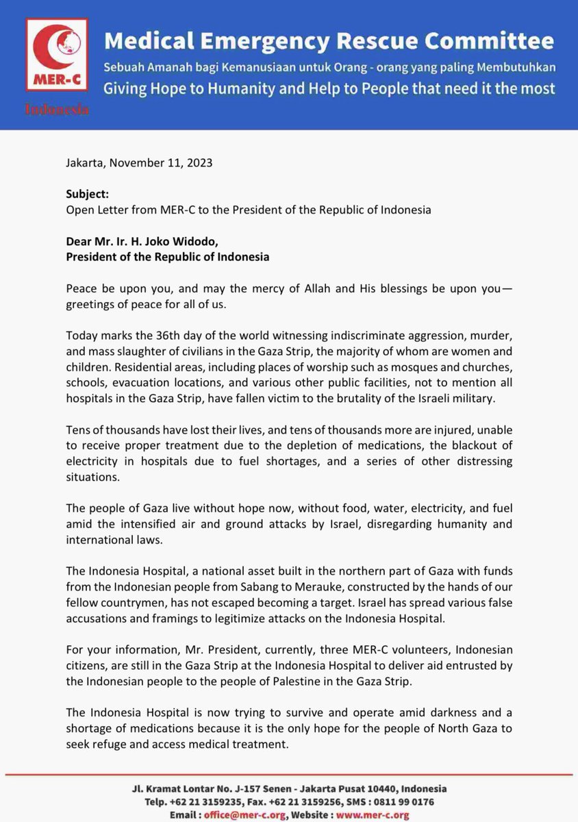 mercindonesia's tweet photo. Jakarta, November 11, 2023

Open Letter from MER-C to the President of the Republic of Indonesia

Dear Mr. Ir. H. Joko Widodo, President of the Republic of Indonesia

Peace be upon you, and may the mercy of Allah and His blessings be upon you— greetings of peace for all of us.
Today marks the 36th day of the world witnessing indiscriminate aggression, murder, and mass slaughter of civilians in the Gaza Strip, the majority of whom are women and children. Residential areas, including places of worship such as mosques and churches, schools, evacuation locations, and various other public facilities, not to mention all hospitals in the Gaza Strip, have fallen victim to the brutality of the Israeli military.

Tens of thousands have lost their lives, and tens of thousands more are injured, unable to receive proper treatment due to the depletion of medications, the blackout of electricity in hospitals due to fuel shortages, and a series of other distressing situations.

The people of Gaza live without hope now, without food, water, electricity, and fuel amid the intensified air and ground attacks by Israel, disregarding humanity and international laws.
The Indonesia Hospital, a national asset built in the northern part of Gaza with funds from the Indonesian people from Sabang to Merauke, constructed by the hands of our fellow countrymen, has not escaped becoming a target. Israel has spread various false accusations and framings to legitimize attacks on the Indonesia Hospital.

For your information, Mr. President, currently, three MER-C volunteers, Indonesian citizens, are still in the Gaza Strip at the Indonesia Hospital to deliver aid entrusted by the Indonesian people to the people of Palestine in the Gaza Strip.

The Indonesia Hospital is now trying to survive and operate amid darkness and a shortage of medications because it is the only hope for the people of North Gaza to seek refuge and access medical treatment.

Will the world and our Indonesian nation continue to remain silent in the face of this?

Therefore, as representatives of the Indonesian people, on behalf of the Indonesian nation that owns the Indonesia Hospital in the Gaza Strip, we hope that you, Mr. President, with all your capacities, can bring about change and save the Indonesia Hospital in the Gaza Strip.

We hope that during the meeting with the President of the United States, Joe Biden, you can convey this matter, exerting pressure on the world, especially the United States, to immediately initiate a ceasefire in the Gaza Strip and save the Indonesia Hospital from Israeli attacks.

This open letter is for your special attention, Mr. President.

Peace be upon you, and may the mercy of Allah and His blessings be upon you.
Sincerely, 
On behalf of the Indonesian people

#mercindonesia #rsindonesia #forpresidenRI #Jokowi #freepalestine