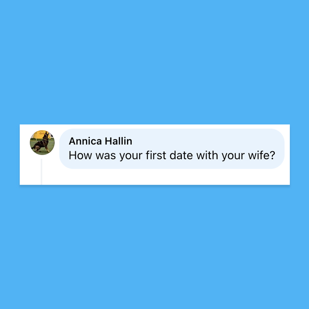 I’ve written about it in A Big Little Life. The day after the date, Gerda told me that she laughed so hard her stomach ached. That has always troubled me, because I don’t believe I said anything funny.