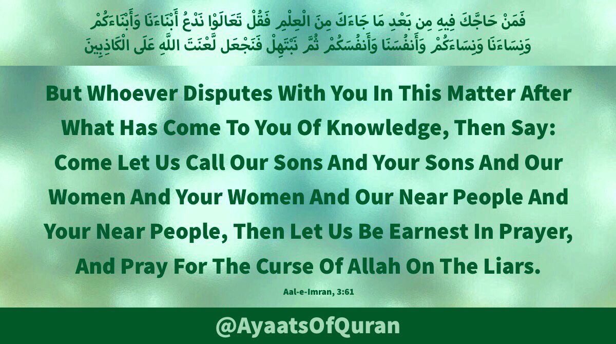 Come Let Us Call Our Sons
& Your Sons And OurWomen
& Your Women & Our Near
People & Your NearPeople,
Then Let Us Be Earnest In 
Prayer & Pray For The Curse
Of Allah On The Liars

#AlQuran #Quran #Mubahila
#ProphetMohammad #ImamAli
#FatimaZahra #ImamHassan
#ImamHussain #AhlulBayt