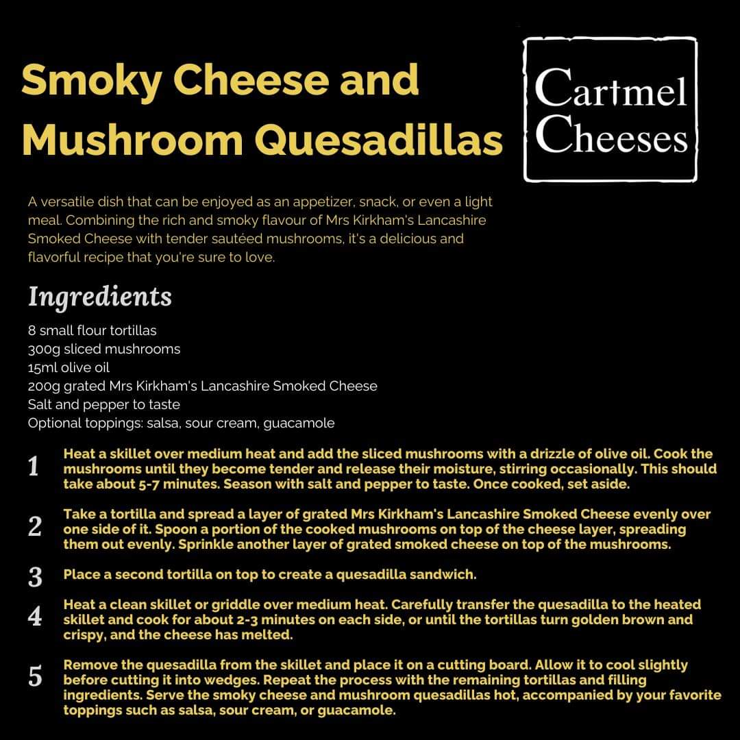 Our Recipe of the Month are these delicious Smoky Cheese and Mushroom Quesadillas! Combining the rich and smoky flavor of Mrs Kirkham's Lancashire Smoked Cheese with tender sautéed mushrooms, all folded into a warm and crispy tortilla, this recipe is sure to have your mouth-water