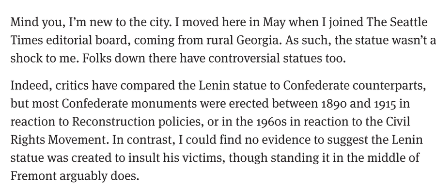 column excerpt: Mind you, I’m new to the city. I moved here in May when I joined The Seattle Times editorial board, coming from rural Georgia. As such, the statue wasn’t a shock to me. Folks down there have controversial statues too.Indeed, critics have compared the Lenin statue to Confederate counterparts, but most Confederate monuments were erected between 1890 and 1915 in reaction to Reconstruction policies, or in the 1960s in reaction to the Civil Rights Movement. In contrast, I could find no evidence to suggest the Lenin statue was created to insult his victims, though standing it in the middle of Fremont arguably does.