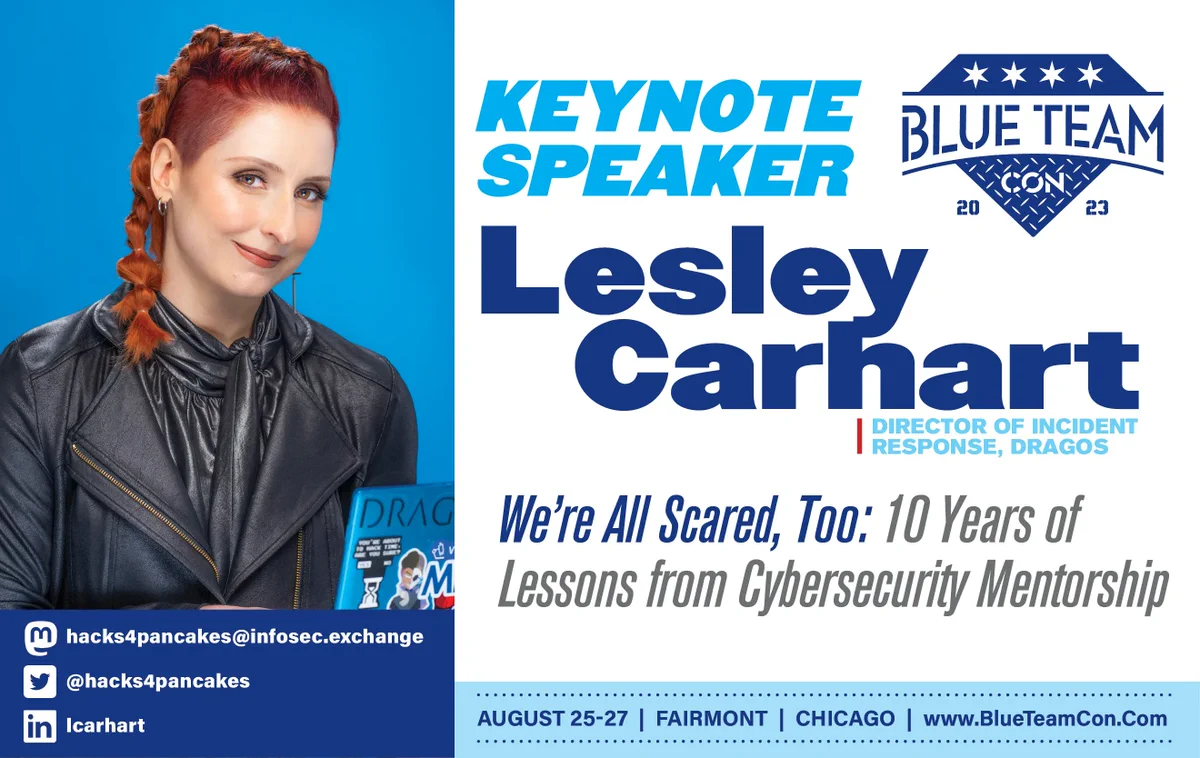 A graphic showing Lesley Carhart, the Director of Incident Response at Dragos, as the Blue Team Con 2023 Keynote Speaker with the talk title of "We're All Scared, Too: 10 Years of Lessons from Cybersecurity Mentorship". Lesley's Mastodon is hacks4pancakes@infosec.exchange, twitter is @hacks4pancakes, and Linked in is lcarhart. Blue Team Con 2023 is on August 25-27, 2023, in Chicago, IL at the Fairmont Chicago.