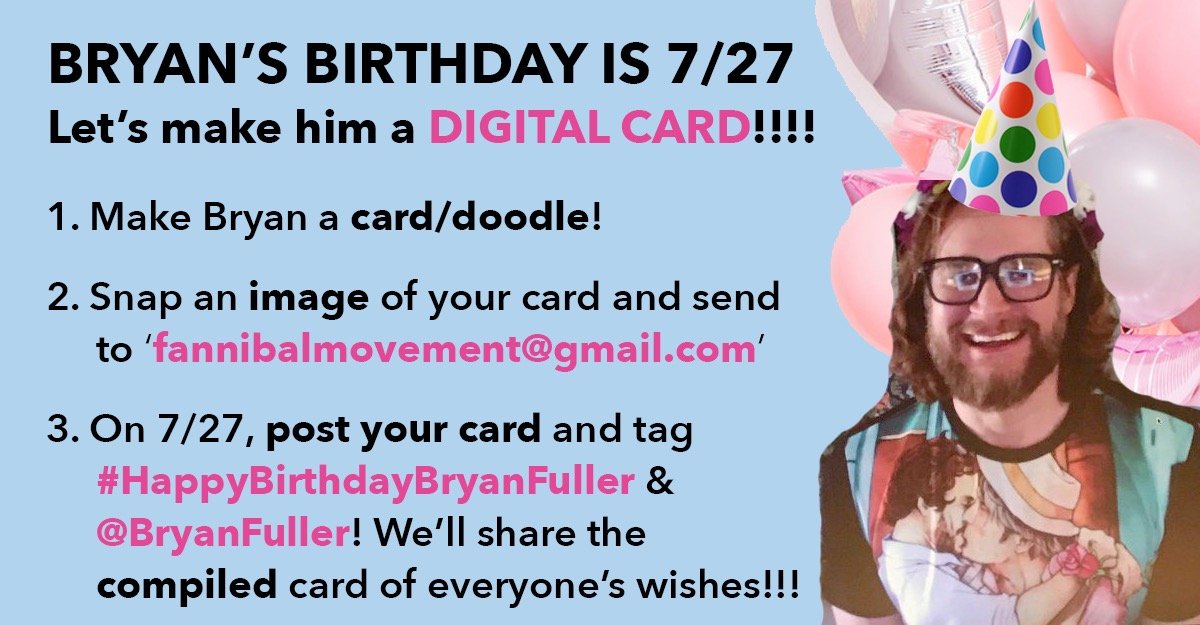 JULY 27TH IS BRYAN'S BIRTHDAY, SO LET'S CELEBRATE!!   

By 7/24, email fannibalmovement@gmail.com a pic of your card to Bryan &amp; we'll compile a huge card for him!!! Then on 7/27, share your individual cards &amp; tag #HAPPYBIRTHDAYBRYANFULLER &amp; we'll share the Fannibal one! #hannibal