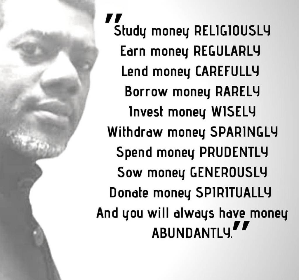 renoomokri's tweet photo. From Joseph, we learn that we must:

Study money RELIGIOUSLY 
Earn money REGULARLY 
Lend money CAREFULLY 
Borrow money RARELY 
Invest money WISELY 
Withdraw money SPARINGLY 
Spend money PRUDENTLY
Sow money GENEROUSLY 
Donate money SPIRITUALLY 
and you will always have money ABUNDANTLY 

In the wealth pyramid, money is at the bottom. At the top of the pyramid is wisdom. It is followed by relationships. Next is time management. Manage time properly, and money pursues you. Develop relationships, and money catches up with you. Acquire wisdom, and money overtakes you. 

#RenosNuggets