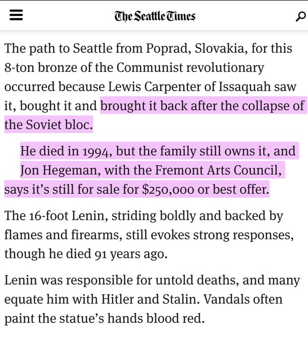 screencap of seattle times old article:The path to Seattle from Poprad, Slovakia, for this 8-ton bronze of the Communist revolutionary occurred because Lewis Carpenter of Issaquah saw it, bought it and brought it back after the collapse of the Soviet bloc.He died in 1994, but the family still owns it, and Jon Hegeman, with the Fremont Arts Council, says it’s still for sale for $250,000 or best offer.The 16-foot Lenin, striding boldly and backed by flames and firearms, still evokes strong responses, though he died 91 years ago.Lenin was responsible for untold deaths, and many equate him with Hitler and Stalin. Vandals often paint the statue’s hands blood red.