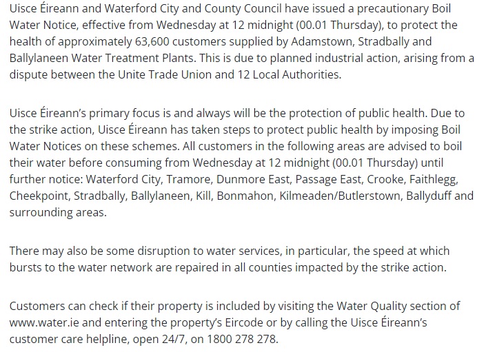 All customers in the following areas are advised to boil their water before consuming from Wednesday at 12 midnight (00.01 Thursday) until further notice: Waterford City, Tramore, Dunmore East, Passage East, Crooke, Faithlegg, Cheekpoint, Stradbally, Ballylaneen, Kill, Bonmahon..