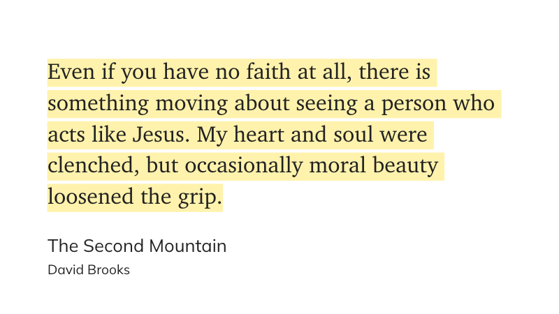 "Even if you have no faith at all, there is something moving about seeing a person who acts like Jesus. My heart and soul were clenched, but occasionally moral beauty loosened the grip." - <a href="/nytdavidbrooks/">David Brooks</a>, The Second Mountain
