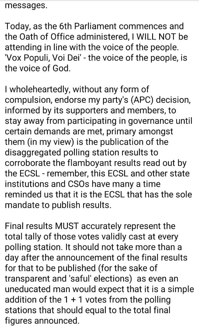 sierraeyesalone's tweet photo. Statement by APC Member of Parliament elect Osman Abdal Timbo Esq.

Since I officially joined politics in 2013, I have always maintained that I want to represent people, hence my choice to be a parliamentarian, and nothing else.

In the June 24th General Election, I again asked the people to repose their confidence in me and allow me serve them as their parliamentarian. With a score of over 65%, the people in the locality of the district where I ran, gave me their votes.

I take those votes very seriously. People's votes are not just numbers or figures that can be played with anyhow. They represent their sweat, blood, voice and desire, and that must be respected. Our national constitution (1991) in section 5 (2) (a) provides that  'sovereignty belongs to the people of SL from whom Government through this Constitution derives all its powers, authority and legitimacy'. It is all about the people we seek to represent. 

I take their votes as their signature in a social contract entered into with me. Since after the announcement of the results, I have received barage of calls, messages, voice notes and visits from the same people, all saying the same thing - don't go to Parliament, just yet. Infact, as I type I continue to receive persistent calls and messages.

Today, as the 6th Parliament commences and the Oath of Office administered, I WILL NOT be attending in line with the voice of the people. 'Vox Populi, Voi Dei' - the voice of the people, is the voice of God. 

I wholeheartedly, without any form of compulsion, endorse my party's (APC) decision, informed by its supporters and members, to stay away from participating in governance until certain demands are met, primary amongst them (in my view) is the publication of the disaggregated polling station results to corroborate the flamboyant results read out by the ECSL - remember, this ECSL and other state institutions and CSOs have many a time reminded us that it is the ECSL that has the sole mandate to publish results. 

Final results MUST accurately represent the total tally of those votes validly cast at every polling station. It should not take more than a day after the announcement of the final results for that to be published (for the sake of transparent and 'saful' elections)  as even an uneducated man would expect that it is a simple addition of the 1 + 1 votes from the polling stations that should equal to the total final figures announced.

I also note #USEmbassyFreetown post urging the opposition not to boycott Parliament for the sake of democracy, stating that 'those who voted for the opposition need to have their voices heard'. Well, those who voted for us have asked us not to participate. Isn't our silence loud enough? Remember how much we spoke and did in the last 5 years? Well, now we've chosen to keep quiet and mind our business. In this case, our silence does not mean consent. Silence here, is golden.

Regards,

Osman Timbo