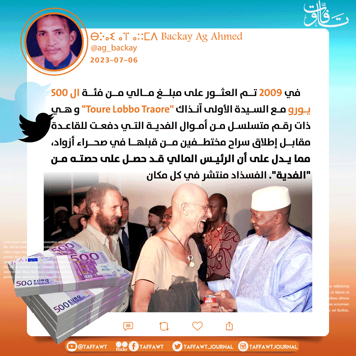 في2009 تم العثور على مبلغ مالي من فئة ال 500€ مع السيدة الأولى آنذاك #Toure_Lobbo_Traore و هي ذات رقم متسلسل من أموال الفدية التي دفعت للقاعدة مقابل إطلاق سراح مختطفين من قبلها في صحراء أزواد،مما يدل على أن الرئيس المالي قد حصل على حصته من"الفدية"
<a href="/ag_backay/">ⴱⴾⴰⵉ ⴰⴶ ⴰⵆⵎⴷ Backay Ag Ahmed</a> 
#فساد_حكومات_مالي