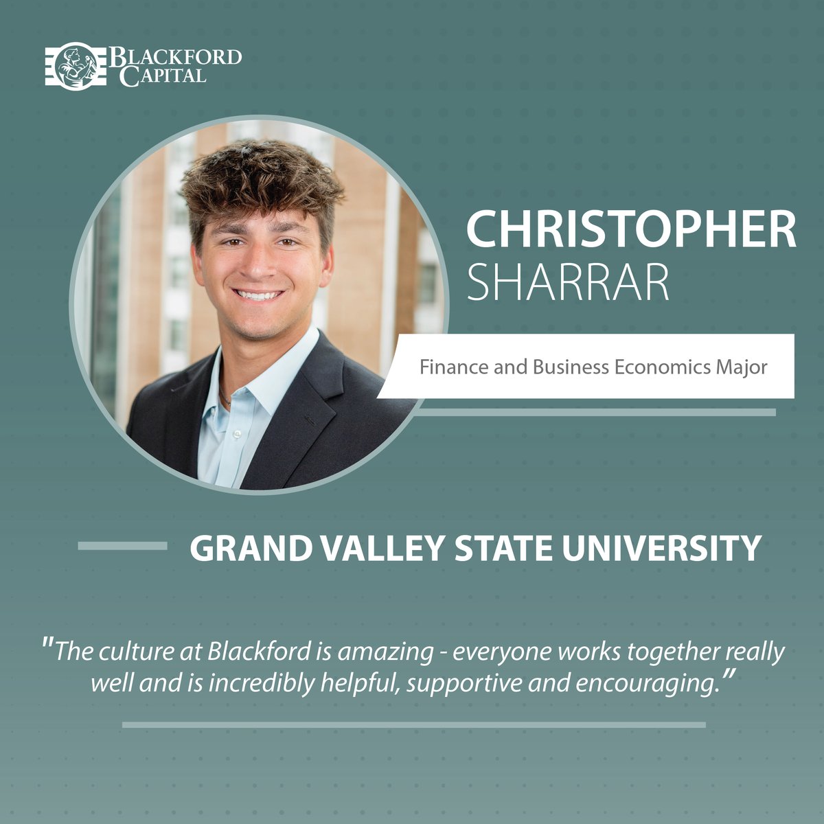 Meet Christopher Sharrar, an Investor Relations Analyst at Blackford! Christopher is a Finance and Business Economics major at GVSU. Christopher is part of the Investor Relations team, acting as a voice for our Limited Partners and assisting with data management.