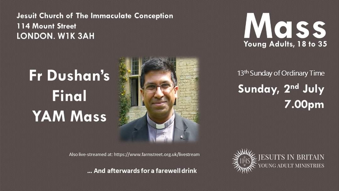 TONIGHT 

Come celebrate Fr Dushan's final <a href="/JesuitYAM/">Jesuit Young Adult Ministries - Jesuit YAM</a> Mass and join him for a farewell drink on the patio of <a href="/londonjesuit/">London Jesuit Centre</a>.  

The <a href="/JesuitYAM/">Jesuit Young Adult Ministries - Jesuit YAM</a> Mass, as always, is at 7.00pm <a href="/FarmStChurch/">Farm Street Church</a> 

Special welcome if coming for the first time.