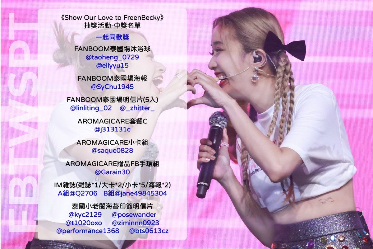 FBTWSPT's tweet photo. 《Show Our Love to FreenBecky》
抽獎活動 - 中獎名單公布
恭喜所有得獎者~~~~
希望你們都能好好珍惜這些獎品
請各位確認自己當初填單時的EMAIL內信件
領獎方式將在信件中告知
沒收到信的要來跟我們說喔
再次感謝大家熱情的參與這次活動
無論留言長短都是大家的心意
還有很多非常用心的手工作品
光我們自己看了都非常感動
趨勢活動也很成功
雖然我們是小小的台灣
能動員起來的人數有限
但相信這些心意都有好好地傳達出去了
另外
大家參與活動的手寫內容目前正在製作成影片
如果有人不希望在影片中公開自己的信件內容
再麻煩跟我們聯絡喔
說明一下抽獎的部分
我們的抽獎資格審查真的相當嚴格
首先只有手寫內容才具備抽獎資格
再來因為有要求大家要去填單
所以我們是從有填單的名單內進行抽選
再逐一檢查得獎者的追蹤按讚轉推HASHTAG
缺少任何一項就會失去資格重新抽選
若對得獎名單有疑慮可留言向我們反應
謝謝大家
— 中獎名單 —
《FBRWSPT選擇獎》
聚光PrivateIsland熱戀紀念版
@tcxyblue
AROMAGICARE套餐A+BECKY親簽小卡
@C_M_Y_1403
AROMAGICARE套餐B+BECKY親簽小卡
@Ching_gf
泰國終映會明信片(5入)
@keke9406210
FANBOOM宿霧場簽名海報
@liarseri
FANBOOM馬尼拉場簽名海報
@carwen_chen
FANBOOM馬尼拉場寫真書
@weiwweee
Freen同款Mr.Funny
@fish99314
《一起同歡獎》
FANBOOM泰國場沐浴球
@taoheng_0729
@ellyyu15
FANBOOM泰國場海報
@SyChu1945
FANBOOM泰國場明信片(5入)
@linliting_02
@_zhitter_
AROMAGICARE套餐C
@j313131c
AROMAGICARE小卡組
@saque0828
AROMAGICARE贈品FB手環組
@Garain30
IM雜誌A組
@Q2706
IM雜誌B組
@jane49845304
泰國小老閱海苔印簽明信片
@kyc2129
@posewander
@t1020oxo
@ziminnn0923
@performance1368
@bts0613cz