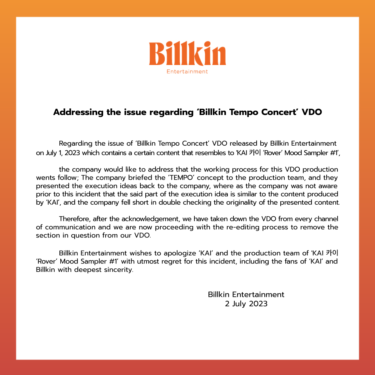 Billkin_Ent's tweet photo. ประกาศชี้แจงเรื่องชิ้นงานวิดีโอ 'Billkin Tempo Concert' 

สืบเนื่องจากชิ้นงานวิดีโอ 'Billkin Tempo Concert' ของทาง Billkin Entertainment ที่เผยแพร่เมื่อวันที่ 1 กรกฎาคม 2566 ที่ผ่านมา มีเนื้อหาบางส่วนที่คล้ายคลึงกับ 'KAI 카이 ‘Rover’ Mood Sampler #1' ของคุณ KAI 

ทางบริษัทฯ ขอชี้แจงว่าในขั้นตอนการทำงานดังกล่าว ทางบริษัทฯ ได้แจ้ง concept 'TEMPO' ให้ทางทีมงานที่ผลิตชิ้นงาน และทางทีมได้เป็นฝ่ายนำเสนอไอเดียต่าง ๆ มาให้ทางบริษัทฯ โดยทางทีมงานของบริษัทฯ ไม่ทราบมาก่อนว่าไอเดียดังกล่าวมีบางฉากที่คล้ายกับงานของคุณ KAI และไม่ได้ทำการตรวจสอบโดยละเอียด 

ขณะนี้ทางบริษัทฯ ได้ระงับการเผยแพร่งานชิ้นดังกล่าวในทุกช่องทาง และกำลังดำเนินการตัดฉากที่มีความคล้ายคลึงนั้นออกไปจากชิ้นงาน

ทางบริษัทฯ เสียใจเป็นอย่างยิ่งที่มีเหตุการณ์เช่นนี้เกิดขึ้น จึงอยากขอโทษคุณ KAI, ทีมงานผู้ผลิต 'KAI 카이 ‘Rover’ Mood Sampler #1' และ แฟน ๆ ของคุณ KAI ทุกคน รวมถึงแฟน ๆ ของบิวกิ้นทุกคนเป็นอย่างสูง 

Billkin Entertainment
2 กรกฎาคม 2566

-
Addressing the issue regarding ‘Billkin Tempo Concert’ VDO

Regarding the issue of ‘Billkin Tempo Concert’ VDO released by Billkin Entertainment on July 1, 2023 which contains a certain content that resembles to 'KAI 카이 ‘Rover’ Mood Sampler #1’,

the company would like to address that the working process for this VDO production went as follow; The company briefed the ‘TEMPO’ concept to the production team, and they presented the execution ideas back to the company, where as the company was not aware prior to this incident that the said part of the execution idea is similar to the content produced by ‘KAI’, and the company fell short in double checking the originality of the presented content.

Therefore, after the acknowledgement, we have taken down the VDO from every channel of communication and we are now proceeding with the re-editing process to remove the section in question from our VDO.

Billkin Entertainment wishes to apologize ‘KAI’ and the production team of 'KAI 카이 ‘Rover’ Mood Sampler #1’ with utmost regret for this incident, including the fans of ‘KAI’ and Billkin with deepest sincerity.

Billkin Entertainment
2 July 2023

#BillkinEntertainment