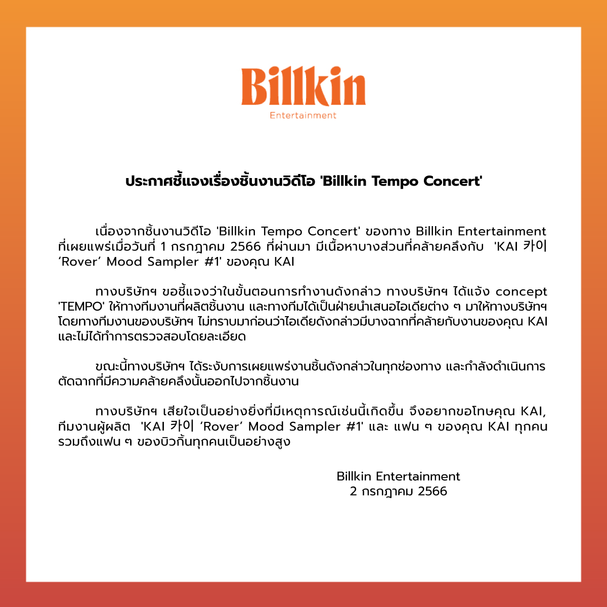 Billkin_Ent's tweet photo. ประกาศชี้แจงเรื่องชิ้นงานวิดีโอ 'Billkin Tempo Concert' 

สืบเนื่องจากชิ้นงานวิดีโอ 'Billkin Tempo Concert' ของทาง Billkin Entertainment ที่เผยแพร่เมื่อวันที่ 1 กรกฎาคม 2566 ที่ผ่านมา มีเนื้อหาบางส่วนที่คล้ายคลึงกับ 'KAI 카이 ‘Rover’ Mood Sampler #1' ของคุณ KAI 

ทางบริษัทฯ ขอชี้แจงว่าในขั้นตอนการทำงานดังกล่าว ทางบริษัทฯ ได้แจ้ง concept 'TEMPO' ให้ทางทีมงานที่ผลิตชิ้นงาน และทางทีมได้เป็นฝ่ายนำเสนอไอเดียต่าง ๆ มาให้ทางบริษัทฯ โดยทางทีมงานของบริษัทฯ ไม่ทราบมาก่อนว่าไอเดียดังกล่าวมีบางฉากที่คล้ายกับงานของคุณ KAI และไม่ได้ทำการตรวจสอบโดยละเอียด 

ขณะนี้ทางบริษัทฯ ได้ระงับการเผยแพร่งานชิ้นดังกล่าวในทุกช่องทาง และกำลังดำเนินการตัดฉากที่มีความคล้ายคลึงนั้นออกไปจากชิ้นงาน

ทางบริษัทฯ เสียใจเป็นอย่างยิ่งที่มีเหตุการณ์เช่นนี้เกิดขึ้น จึงอยากขอโทษคุณ KAI, ทีมงานผู้ผลิต 'KAI 카이 ‘Rover’ Mood Sampler #1' และ แฟน ๆ ของคุณ KAI ทุกคน รวมถึงแฟน ๆ ของบิวกิ้นทุกคนเป็นอย่างสูง 

Billkin Entertainment
2 กรกฎาคม 2566

-
Addressing the issue regarding ‘Billkin Tempo Concert’ VDO

Regarding the issue of ‘Billkin Tempo Concert’ VDO released by Billkin Entertainment on July 1, 2023 which contains a certain content that resembles to 'KAI 카이 ‘Rover’ Mood Sampler #1’,

the company would like to address that the working process for this VDO production went as follow; The company briefed the ‘TEMPO’ concept to the production team, and they presented the execution ideas back to the company, where as the company was not aware prior to this incident that the said part of the execution idea is similar to the content produced by ‘KAI’, and the company fell short in double checking the originality of the presented content.

Therefore, after the acknowledgement, we have taken down the VDO from every channel of communication and we are now proceeding with the re-editing process to remove the section in question from our VDO.

Billkin Entertainment wishes to apologize ‘KAI’ and the production team of 'KAI 카이 ‘Rover’ Mood Sampler #1’ with utmost regret for this incident, including the fans of ‘KAI’ and Billkin with deepest sincerity.

Billkin Entertainment
2 July 2023

#BillkinEntertainment