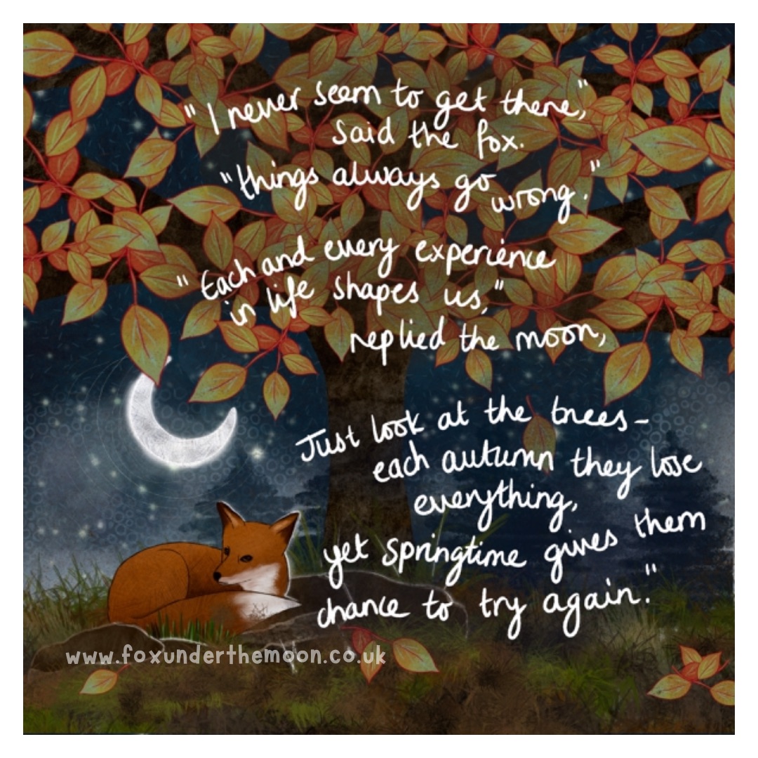 Try again

“I never seem to get there,” said the fox, “things always go wrong.”

“Each and every experience in life shapes us,” replied the moon, “just look at the trees - each autumn they lose everything, yet springtime gives them chance to try again.”

foxunderthemoon.co.uk/shop