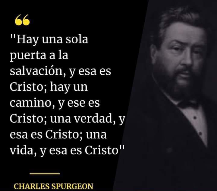 “Jesús le dijo*: 
«Yo soy el camino, la verdad 
y la vida; nadie viene al Padre sino por Mí.”Juan 14:6 NBLA

"Hay una sola puerta a la salvación, y esa es Cristo; 
hay un camino, y ese es Cristo; una verdad, y esa es Cristo; una vida, y esa es Cristo"
Charles Spurgeon