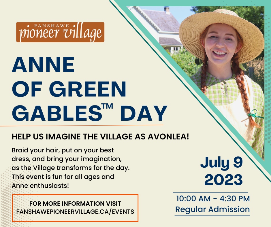 Spend a day and experience the beloved world of Anne of Green Gables, as brought to life by Fanshawe Pioneer Village. Pretend you are in Avonlea and enjoy a day filled with all things Anne!

Learn more at fanshawepioneervillage.ca/events