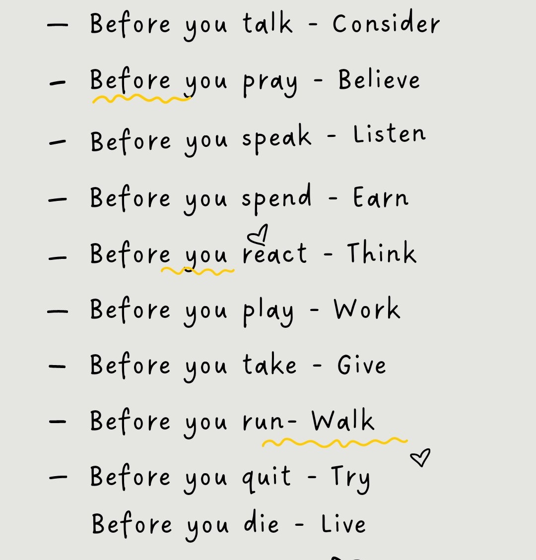 IamNaaveed's tweet photo. Before you talk - Consider
Before you pray - Believe
Before you speak - Listen 
Before you spend - Earn 
Before you react - Think
Before you play - Work
Before you laugh - Cry 
Before you take - Give
Before you run- Walk 
Before you quit - Try
Before you die - Live https://t.co/xxFdnErVME