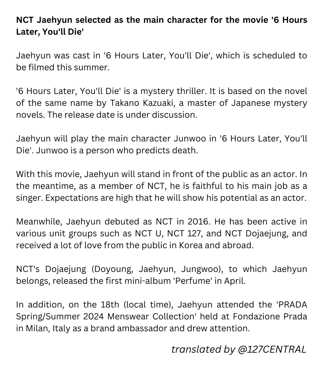 NCT Jaehyun selected as the main character for the movie '6 Hours Later, You'll Die' Jaehyun was cast in '6 Hours Later, You'll Die', which is scheduled to be filmed this summer. '6 Hours Later, You'll Die' is a mystery thriller. It is based on the novel of the same name by Takano Kazuaki, a master of Japanese mystery novels. The release date is under discussion. Jaehyun will play the main character Junwoo in '6 Hours Later, You'll Die'. Junwoo is a person who predicts death. With this movie, Jaehyun will stand in front of the public as an actor. In the meantime, as a member of NCT, he is faithful to his main job as a singer. Expectations are high that he will show his potential as an actor. Meanwhile, Jaehyun debuted as NCT in 2016. He has been active in various unit groups such as NCT U, NCT 127, and NCT Dojaejung, and received a lot of love from the public in Korea and abroad.
