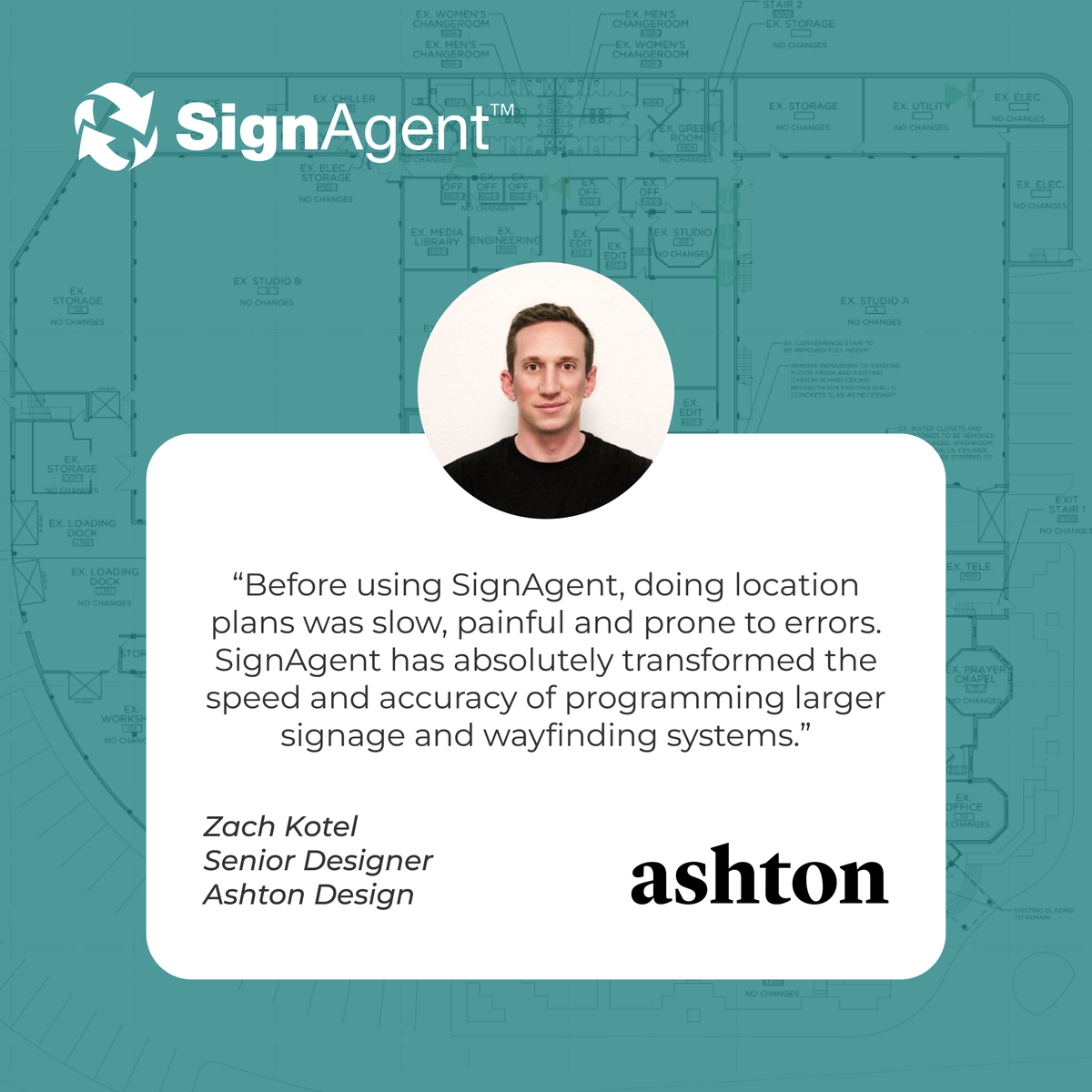 “Before using SignAgent, doing location plans was slow, painful and prone to errors. SignAgent has absolutely transformed the speed and accuracy of programming larger signage and wayfinding systems.”

Zach Kotel
Senior Designer 
Ashton Design