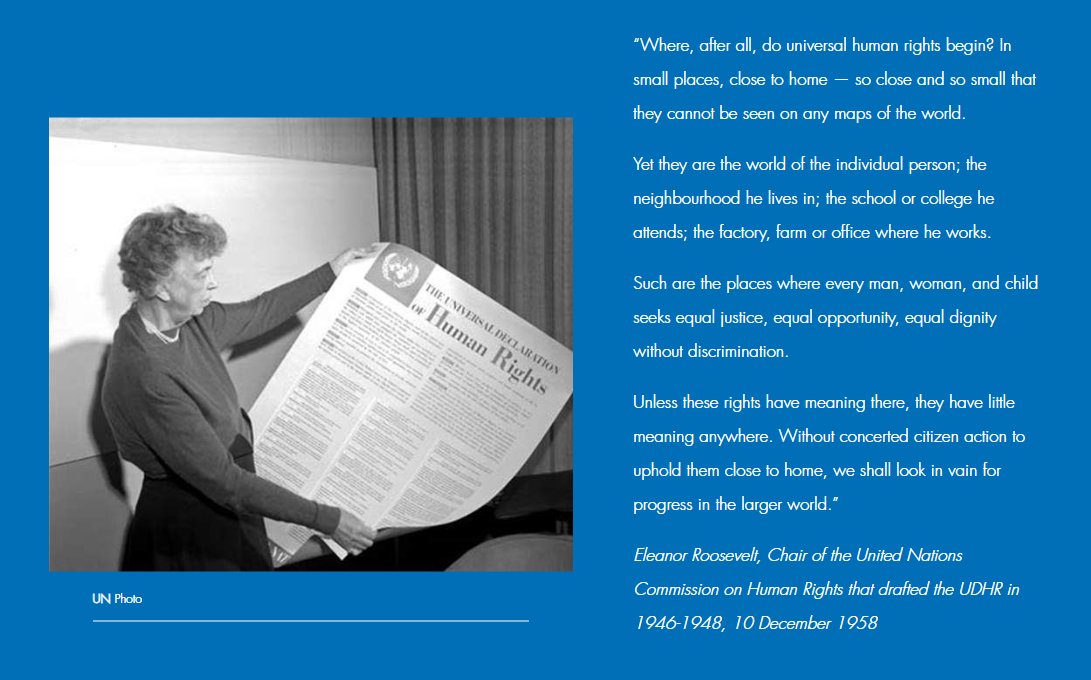 "Universal human rights begin in small places, close to home [...] The neighbourhood one lives in; the school or college one attends; the factory, farm or office where one works. [...] Unless these rights have meaning there, they have little meaning anywhere."
