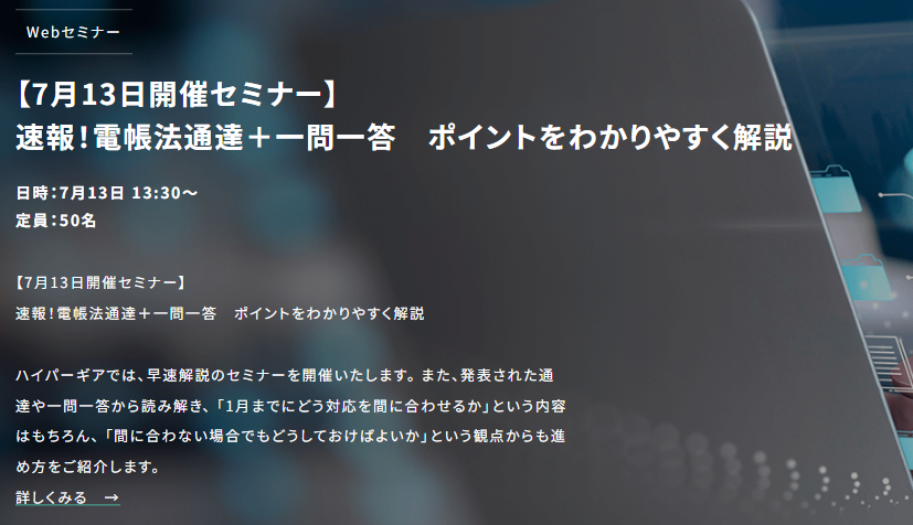 速報！電帳法通達＋一問一答　ポイントをわかりやすく解説
6月30日、令和5年電子帳簿保存法改正を受けて最新の通達および一問一答が公開されました。ハイパーギアでは早速解説のセミナーを開催いたします。「1月までにどう対応を間に合わせるか」など、進め方をご紹介します。hypergear.com/news/news-1075/