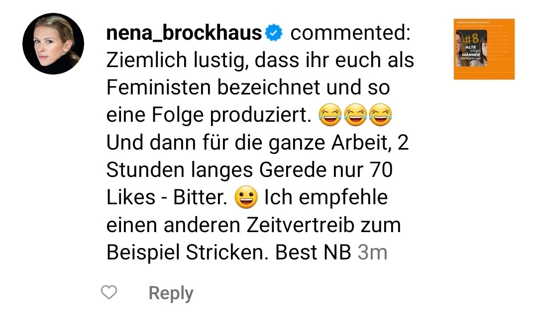 Kommentar von Nena Brockhaus unter unserem Insta Post: Ziemlich lustig, dass ihr euch als
Feministen bezeichnet und so
eine Folge produziert. e6
Und dann für die ganze Arbeit, 2
Stunden langes Gerede nur 70
Ich empfehle
Likes - Bitter.
einen anderen Zeitvertreib zum
Beispiel Stricken. Best NB