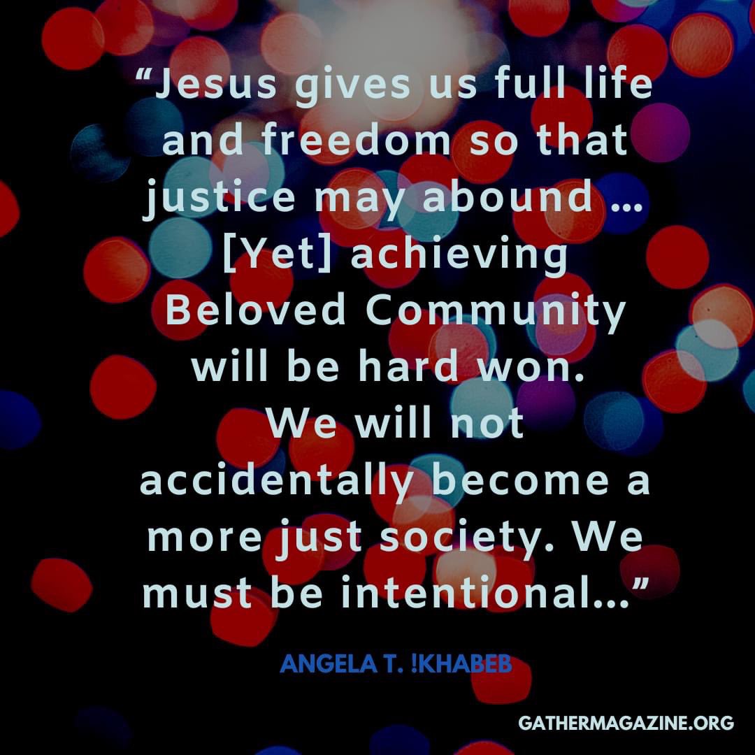 “Jesus gives us full life and freedom so that justice may abound … [Yet] achieving Beloved Community will be hard won. We will not accidentally become a more just society. We must be intentional...” 

 --The Rev. Angela T. !Khabeb, “Just Life,” June 2021 Gather Bible study