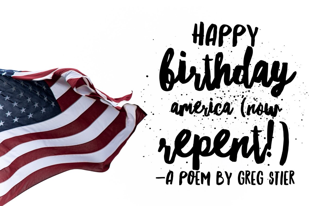 gregstier's tweet photo. Happy Birthday America (now repent!)

It’s hard to believe it’s your birthday,
You’re closing in on the big 2-5-0.
And as I think about you as a country,
I’m scared of which way things may go.

Abortion still runs very rampant,
The killing of babies not yet born.
The LGBTQ vision is being fulfilled,
While traditional marriage is scorned.

Racism flows like a river of bile,
Deep in the hearts of rage-fueled men.
Shootings are a daily occurrence,
And hate, it seems like, will win.

Americans worships at the altar of self,
The trinity of me, myself and I.
No longer can we say “In God we trust”,
We’ve declared independence from on high.

And what of the hope of the bride of Christ?
Where are the children of light?
Some have caved to the culture,
And others are not up for the fight.

The battle of making disciples,
The fight for the souls of the lost,
The radical quest to love our enemies,
The hard math of counting the cost.

But I believe there is a remnant,
Sprinkled like salt on the sod.
Waiting to transform the culture,
These are the people of God!

Rise up O believers in Jesus!
Rise up the old and the young!
Live out God’s love with boldness!
Speak out his truth with your tongue.

There’s hope for this once great country,
That stood as a beacon of light.
That hope is the church revived again,
The  Spirit unleashed in full might.

The hearts of Americans transformed,
By faith in the work of the cross.
Because Jesus rose from the dead,
Through him we can rise from this loss.

May we return to what we  were built on.
May we say “In God We Trust” once again.
May we work for true freedom in this nation.
By God’s grace, may we turn from our sins.

So on this 4th of July celebration,
As fireworks to the sky they are sent,
I give to the United States my warm wishes,
Happy Birthday America, now repent!

(A poem by Greg Stier)