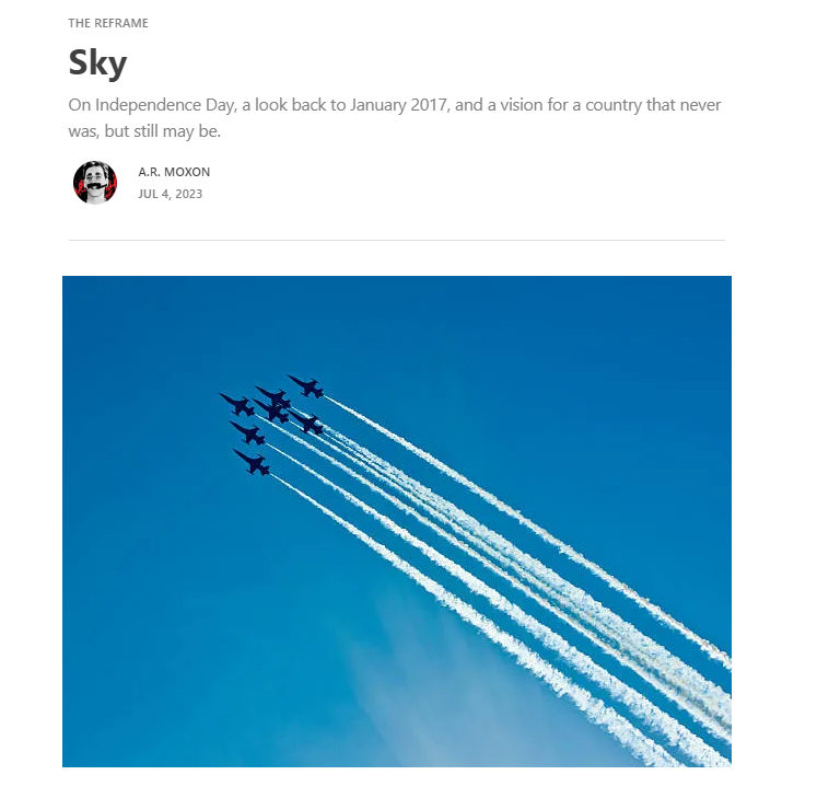 SKY

On this national holiday, I'm republishing a thing written in the week before the White Christian President took office. It's a lament, and a vision for a country many have always insisted we were, a country we've never managed to become.

armoxon.substack.com/p/sky