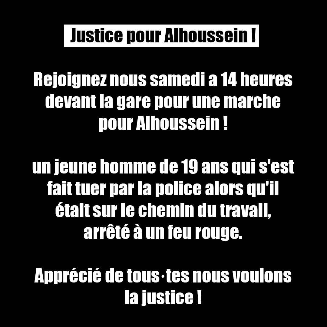 Justice pour Alhoussein ! 
Rejoignez nous samedi a 14 heures devant la gare pour une marche pour Alhoussein ! Un jeune de 19 ans qui s'est fait tuer par la police alors qu'il allait au travail. 
Apprécié de tous nous voulons la justice ! #JusticePourAlhoussein #JusticePourNael