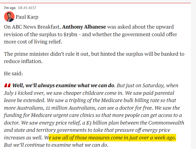 On ABC News Breakfast, Anthony Albanese was asked about the upward revision of the surplus to $19bn – and whether the government could offer more cost of living relief. The prime minister didn’t rule it out, but hinted the surplus will be banked to reduce inflation. He said: Well, we’ll always examine what we can do. But just on Saturday, when July 1 kicked over, we saw cheaper childcare come in. We saw paid parental leave be extended. We saw a tripling of the Medicare bulk billing rate so that more Australians, 11 million Australians, can see a doctor for free. We saw the funding for Medicare urgent care clinics so that more people can get access to a doctor. We saw energy price relief, a $3 billion plan between the Commonwealth and state and territory governments to take that pressure off energy price increases as well. We saw all of those measures come in just over a week ago. But we’ll continue to examine what we can do.