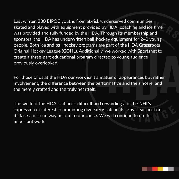 Last winter, 230 BIPOC youths from at-risk/underserved communities skated and played with equipment provided by HDA; coaching and ice time was provided and fully funded by the HDA. Through its membership and sponsors, the HDA has underwritten ball-hockey equipment for 240 young people. Both ice and ball hockey programs are part of the HDA Grassroots Original Hockey League (GOHL). Additionally, we worked with Sportsnet to create a three-part educational program directed to young audience previously overlooked. 

For those of us at the HDA our work isn’t a matter of appearances but rather involvement, the difference between the performative and the sincere, and the merely crafted and the truly heartfelt. 

The work of the HDA is at once difficult and rewarding and the NHL’s expression of interest in promoting diversity is late in its arrival, suspect on its face and in no way helpful to our cause. We will continue to do this important work.