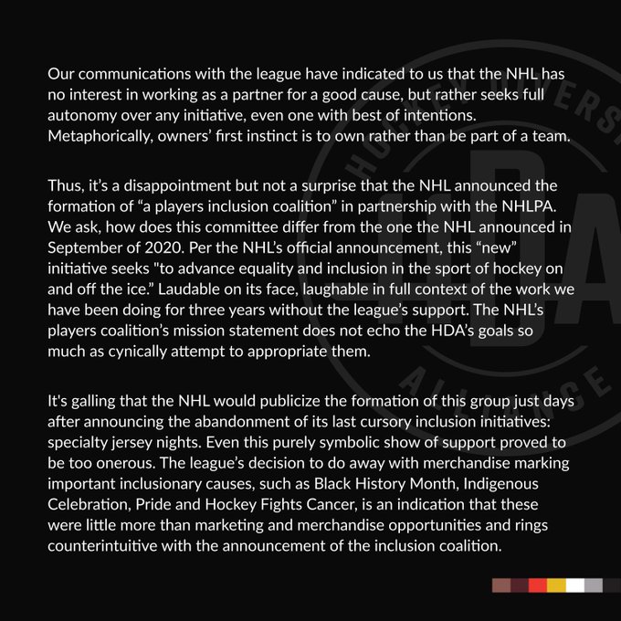 Our communications with the league have indicated to us that the NHL has no interest in working as a partner for a good cause, but rather seeks full autonomy over any initiative, even one with best of intentions. Metaphorically, owners’ first instinct is to own rather than be part of a team. 

Thus, it’s a disappointment but not a surprise that the NHL announced the formation of “a players inclusion coalition” in partnership with the NHLPA. We ask, how does this committee differ from the one the NHL announced in September of 2020. Per the NHL’s official announcement, this “new” initiative seeks "to advance equality and inclusion in the sport of hockey on and off the ice.” Laudable on its face, laughable in full context of the work we have been doing for three years without the league’s support. The NHL’s players coalition’s mission statement does not echo the HDA’s goals so much as cynically attempt to appropriate them.