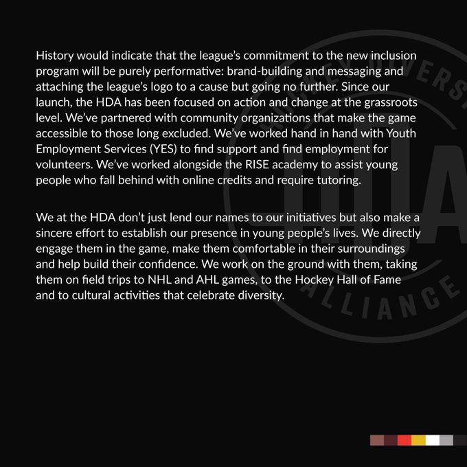 History would indicate that the league’s commitment to the new inclusion program will be purely performative: brand-building and messaging and attaching the league’s logo to a cause but going no further. Since our launch, the HDA has been focused on action and change at the grassroots level. We’ve partnered with community organizations that make the game accessible to those long excluded. We’ve worked hand in hand with Youth Employment Services (YES) to find support and find employment for volunteers. We’ve worked alongside the RISE academy to assist young people who fall behind with online credits and require tutoring. 

We at the HDA don’t just lend our names to our initiatives but also make a sincere effort to establish our presence in young people’s lives. We directly engage them in the game, make them comfortable in their surroundings and help build their confidence. We work on the ground with them, taking them on field trips to NHL and AHL games and other cultural activities.