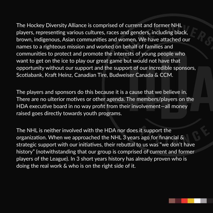 The Hockey Diversity Alliance is comprised of current and former NHL players, representing various cultures, races and genders, including black, brown, indigenous, Asian communities and women. We have attached our names to a righteous mission and worked on behalf of families and communities to protect and promote the interests of young people who want to get on the ice to play our great game but would not have that opportunity without our support and the support of our incredible sponsors, Scotiabank, Kraft Heinz, Canadian Tire, Budweiser Canada & CCM.
The NHL is neither involved with the HDA nor does it support the organization. When we approached the NHL 3 years ago for financial & strategic support with our initiatives, their rebuttal to us was “we don’t have history” (notwithstanding that our group is comprised of current and former players of the League). In 3 short years history has already proven who is doing the real work & who is on the right side of it.