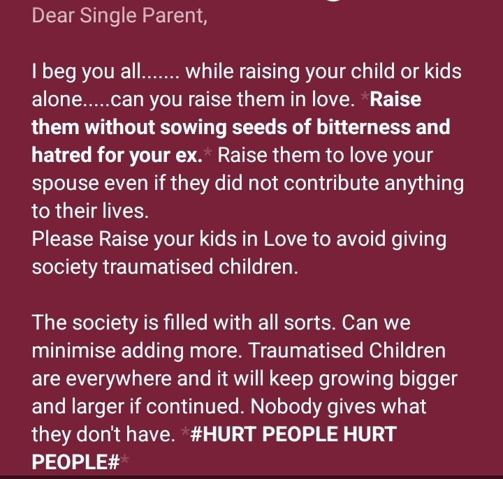Dear Single Mother(s), 
Dear Single Father(s),
Dear Single Parent,

I beg you all....... while raising your child or kids alone.....can you raise them in love. Raise them without sowing seeds of bitterness or hatred for your ex. Raise them to love your Ex(es).

#storm