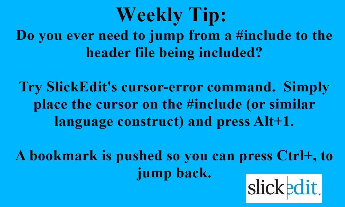 SlickEdit's tweet photo. Do you ever need to jump from a #include to the header file being included?

Try SlickEdit's cursor-error command.  Simply place the cursor on the #include (or similar language construct) and press Alt+1.

A bookmark is pushed so you can press Ctrl+, to jump back. https://t.co/iU6CMIALzT