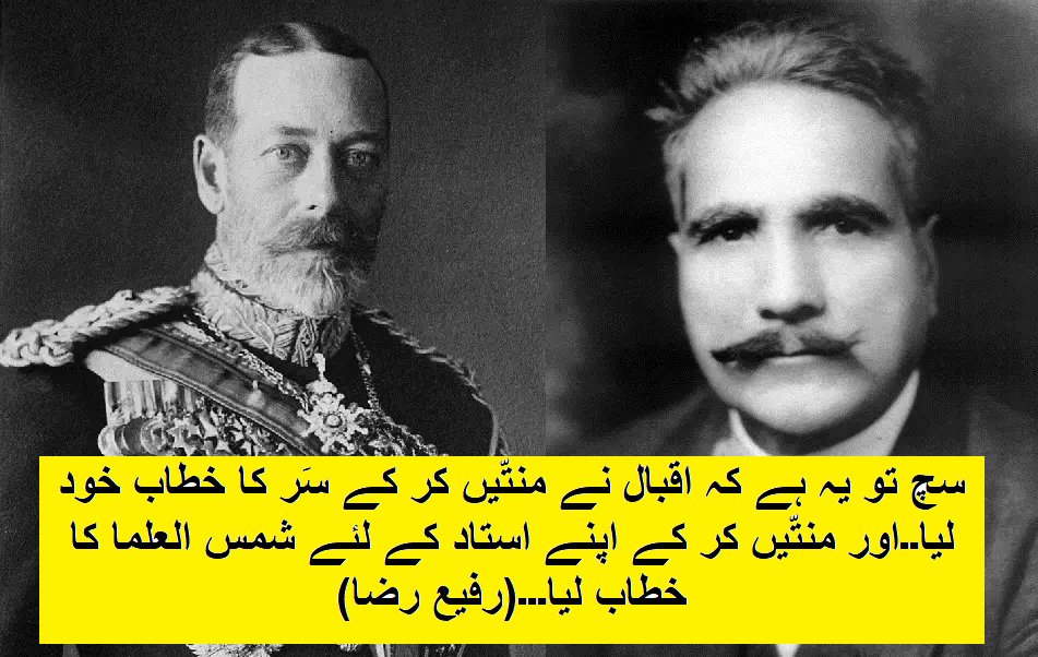 Rafi_Shaair's tweet photo. جو لوگ جھوٹ بول کر فرار ھو رھے ہیں انکے گریبان ذرا پکڑے رکھیں۔۔انکے جھوٹ کو ننگا کرنے آگیا ہُوں خدائے اصلی کی صراطِ لامُستقیم پر۔۔۔
آئیے سمجھیں۔۔۔اقبال 1877 میں پیدا ھوئے! یہ یاد رکھیں

یہ لوگ کہہ رہے ہیں اجی اقبال اس وقت بچے تھے نوجوان تھے۔۔۔اوہ اچھا۔۔ جب پردادی اماں وکٹوریہ کا مرثیہ لکھا تو عمر بنی 24 سال۔۔(چلو مان لیا شادی شُدہ اقبال بچہ ہی تھا)
1901 میں ملکہ وکٹوریہ کی وفات ہوئی اور اسی دن عیدالفطر بهی تهی. علامہ اقبال نے اس موقع پر ملکہ وکٹوریہ کے غم میں ایک سو دس اشعار پر مشتمل پردرد اور طویل مرثیہ لکھا اور اس مرثیے کا انگریزی ترجمہ خود علامہ اقبال نے کیا. اس کا نام رکھا گیا "Tears of Blood"
اس مرثیہ میں اقبال کے اشعار ملاحظہ ہوں:-
آئی ادهر نشاط ادهر غم بهی آ گیا
کل عید تهی تو آج محرم بهی آ گیا
برطانیہ تو آج گلے مل کے ہم سے رو
سامانِ اشک ریزئی طوفاں لئے ہوئے
میت اٹهی ہے شاہ کی تعظیم کے لیے
اقبال اڑ کے خاک سراہگزار ہو
وکٹوریہ نہ مرد کہ نام نکو گزاشت
ہے زندگی یہی جسے پروردگار دے
ملکہ کے وجود سے ہندوستان کی محرومی کو انتہائی بدنصیبی بتاتے ہوئے وہ یہاں تک کہہ دیتے ہیں کہ
اے ہند تیرے سر سے اٹها سایہ خدا
==> انجمن حمایت اسلام کے جلسہ میں انگریز گورنر پنجاب شریک ہوئے تو علامہ اقبال نے منظوم ہدیہ عقیدت پیش کیا اس کے یہ اشعار دیکهیے.
ہے کون زیب دہ تخت صوبہ پنجاب
کہ جس کے ہاتھ نے کی قصرِ عدل کی تعمیر
جو بزم اپنی ہے طاعت کے رنگ میں رنگین
تو درس گاہ رموزِ وفا کی ہے تفسیر
اس اصول کو ہم کیمیا سمجھتے ہیں
نہیں ہے غیر اطاعت جہان میں اکسیر
۔۔۔۔۔۔۔۔۔۔۔۔۔۔۔۔۔۔۔۔

==> 22 جون 1911 کو اقبال کی عمر 34 سال ھو چکی ہے
(کیا وہ ابھی بھی بچہ ہے)
۔اس دن شہنشاہ جارج کا جشنِ تاج پوشی منایا گیا اور اس تاجپوشی کے لئے مسلمانوں نے بادشاہی مسجد کو مناسب و موزوں جگہ سمجھا. تاج پوشی کی رسوم منانے کیلئے جو اعلان نامہ شائع ہوا اس کا عنوان تها.
"لاہور میں کارونیشن ڈے کی اسلامی رسوم"
==> تاج پوشی کے حوالے سے علامہ اقبال کی نظم کے دو اشعار ملاحظہ کیجئے.
ہمائے اوج سعادت ہے آشکار اپنا
کہ تاج پوش ہوا آج تاج دار اپنا
اسی سے عہد وفا ہندیوں نے باندها ہے
اسی کی خاک قدم پر ہے دل نثار اپنا
۔۔۔۔
1918۔۔اقبال کی عُمر ھو گئی اب 41 سال۔۔۔یاد رھے 40 سال کی عمر پر نبوت مل جاتی ہے یہ مذھب میں کہا جاتا ھے اسی لئے چالیسواں اور چلہ 40 دن کا کاٹتے ہیں)
پس اقبال صاحب،،41 سال کی عُمر میں تین بیویوں والے ہیں اور 1918 میں لاہور کے ٹاون ہال میں سر مائیکل اوڈائر گورنر (پنجابیوں پر گولی چلانے والا جلیانوانہ باغ والا قاتل)پنجاب کی صدارت میں ایک جلسہ ہوا اس جلسہ کے انعقاد کا مقصد یہ تها کہ مصارف جنگ کیلئے پیسہ جمع کیا جائے اور پنجاب سے کم از کم دو لاکھ نوجوان میں بهرتی کئے جائیں.اس موقع پر علامہ اقبال نے ایک نظم پڑهی جس کے دو اشعار میں دعائے پر خلوص دیکهئے.
جب تک نسیمِ صبح عنادل کو راس ہے
جب تک کلی کو قطرہ شبنم کی پیاس ہے
قائم رہے حکومت آئیں اسی طرح
دبتا رہے چکور سے شاہیں اسی طرح
==> جاوید اقبال اپنی کتاب میں کہتے ہیں:-
"جہاں تک اقبال صاحب کا انگریزی حکام کی مدح میں یا فرمائش پر اشعار لکهنے کا تعلق ہے تو اقبال نے کئی نظمیں کہی ہیں جو خاص مواقع پر انہوں نے"" طبعاً، اخلاقاً یا مصلحتاً تحریر کیں اور جنہیں اس قابل نہ سمجھا کہ اپنے مطبوعہ کلام میں شائع کریں"، پهر اچانک ہی لکهتے ہیں کہ، "اقبال کا تعلق سر سید کے سیاسی مکتبہ فکر سے تها وہ کلمہ حق کہنے سے باز نہیں رہ سکتے تھے"(ھاھاھا)
(زندہ رود صفحہ 399)
۔۔۔
یہی 👺👽اقبال 60 سال کی عمر میں لکھتے ہیں
==> "ہندوستان کے مسلمان شاید اسلامی ممالک کی حالت کا صحیح طور پر اندازہ نہیں لگا سکتے کیونکہ حکومت برطانیہ کے سبب جو امن اور آزادی اس ملک کے لوگوں کو حاصل ہے وہ اور ممالک کا ابهی نصیب نہیں ہے"
(کلیاب مکاتیب اقبال جلد 1 صفحہ 168)
==> علامہ اقبال نے اپنے لئے سر کا خطاب پسند کیا اور اپنے استاد سید میر حسن کے لئے شمس العلماء کیلئے خود پنجاب کے گورنر سرایڈورڈ میکلیگن کو سفارش کی!
گورنر صاحب سید میر حسن سے آشنا نہ تها..اقبال صاحب سے جب گورنر پنجاب نے پوچھا کہ ان کی کوئی تصنیف کا نام بتائیے تو اقبال صاحب برجستہ بولے:-
"ان کی سب سے بہترین تصنیف میں ہوں"
==> رابندر ناتھ ٹیگور کو بهی دینا چاہا تها انگریز حکومت نے سر کا خطاب لیکن انہوں نے یہ تاریخی جملے بول کر وہ خطاب واپس کر دیا.
""The time has come when honours and awards are being looked down upon my part, without such awards I want to be in the midst of my countrymen who are being contemptuous and inhumanely treated. Therefore, I shall request you to take back the honour bestowed upon me by his imperial crown"
(اوئے ھوئے۔۔۔منتیں ترلے۔۔۔وجوھات مانگ کر سَر کا خطاب لیا)🧎‍♂️🧎🧎‍♀️👢🎓
(حوالہ جات: کلیات اقبال ، زندہ رود از جاوید اقبال ، کچھ شامیں فکر اقبال کے ساتھ از سید نصیر شاہ)
علامہ اقبال کے بارے میں جون ایلیا کا اظہار خیال --------
جون ایلیا نے شمس الرحمان فاروقی سے کہا وہ شاعر عظیم کیسے ہو سکتا ہے جسنے کرداروں کی مدح سرائی کی ہو
جیسے ؟؟؟،
مثلا ڈاکٹر اقبال کا ہیرو بیک وقت اورنگ زیب بھی ہے اور سرمد بھی ۔۔۔ ایک ہی شاعر بیک وقت قاتل اور مقتول دونوں کو بلند کردار کہہ رہا ہے۔۔ مسولینی میں عظیم انسان کی کون سی خوبیاں تھی؟ وہ ڈاکٹر اقبال کا ہیرو کیسے ہوگیا؟ برٹش امپائر کے شہنشاہ کے سامنے اقبال نے سر تسلیم کیسے خم کردیا؟ کیا عظیم شاعر کا یہی کردار ہوتا ہے کے وہ ہر طبقے کے لوگوں کو خوش کرنے کی کوشش کرے؟ اور شاہین ایک ایسا خونخوار طائر ہے جس میں رحم کا جذبہ ہرگز نہیں ہوتا۔۔کیا اقبال نے شاہین کو علامت بنا کر انسان کو خونخواربننے کی تعلیم نہیں دی ؟؟؟
۔۔۔۔۔۔۔
اس گرما گرمی کے سبب محفل پر کچھ دیر کے لیے خاموشی طاری ہوگئی.
۔۔۔۔۔۔۔۔۔رفیع رضا۔۔۔۔۔۔۔۔
@_Mansoor_Ali 
@HamidMirPAK 
@BBCBreaking 
@Rabwhian 
@arynewsud