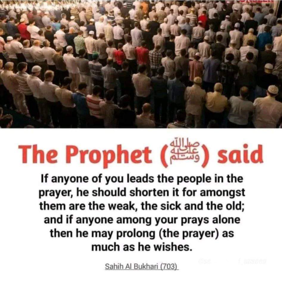 ProphetMuhammad (ﷺ) said, 'If anyone of you leads the people in the prayer, he should shorten it for amongst them are the weak, the sick and the old; and if anyone among your prays alone then he may prolong (the prayer) as much as he wishes. [ Sahih bukhari 703].