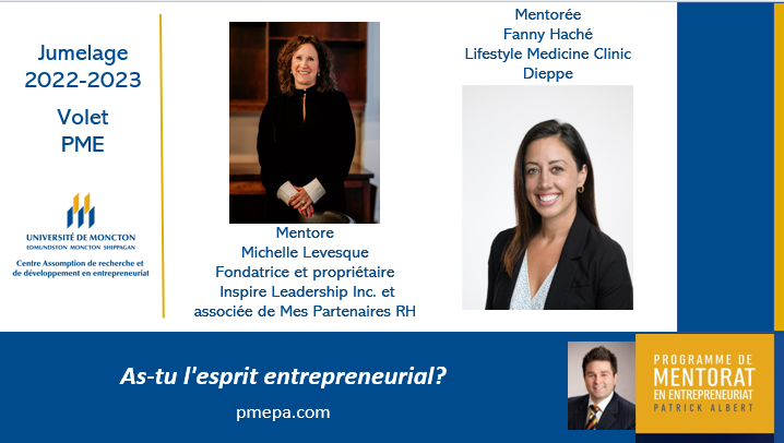PMEPA: Jumelage volet PME.  

Mentore :  Michelle Levesque, Fondatrice et propriétaire de Inspire Leadership Inc. et associée de Mes Partenaires RH

Mentorée : Fanny Haché, Lifestyle Medicine Clinique  

Le mentorat en entrepreneuriat offert à l'échelle provinciale.