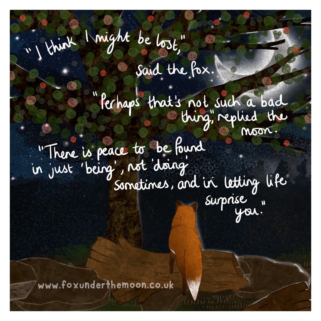 Lost
“I think I might be lost,” said the fox.
“Perhaps that’s not such a bad thing,” replied the moon, “there is peace to be found in just ‘being’, not ‘doing’ sometimes, and in letting life surprise you.”

foxunderthemoon.co.uk/shop
#hope #FutureIsAnAttitude #ENCOURAGEMENT