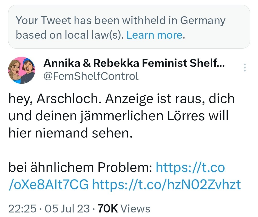Screenshot:
Your Tweet has been withheld in Germany
based on local law(s). Learn more
Annika & Rebekka Feminist Shelf..
@FemShelfControl
hey, Arschloch. Anzeige ist raus, dich
und deinen jämmerlichen Lörres will
hier niemand sehen.
bei ähnlichem Problem: https://t.co
/oXe8AIt7CG https://t.co/hzN02Zvhzt
22:25. 05 Jul 23. 70K Views