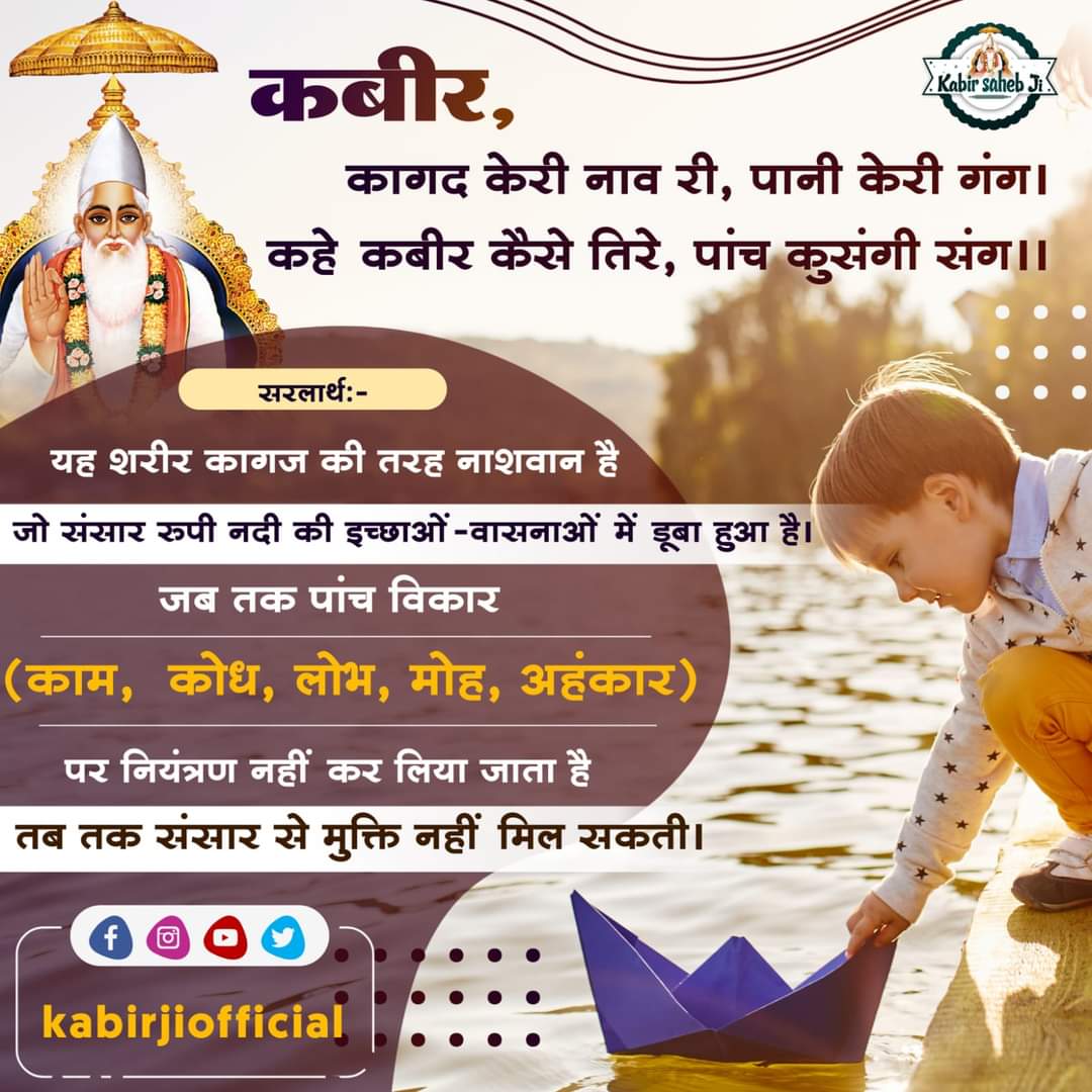 कबीर, कागद केरी नाव री, पानी केरी गंग।
कहे कबीर कैसे तिरे, पांच कुसंगी संग।।

भावार्थ: यह शरीर कागज की तरह नाशवान है जो संसार रुपी नदी की इच्छाओं-वासनाओं में डूबा हुआ है। जब तक पांच विकार (काम, क्रोध, लोभ, मोह, अहंकार) पर...

#KabirSahibJi #KabirIsGod #FridayVibes