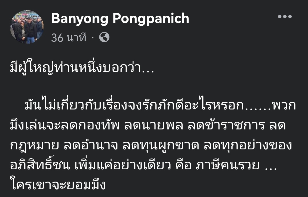 "บรรยง พงษ์พานิช" ประธาน "เกียรตินาคินภัทร"  เผยอีกมุมถึงสาเหตุสกัดพิธา

"มีผู้ใหญ่ท่านหนึ่งบอกว่า…

มันไม่เกี่ยวกับเรื่องจงรักภักดีหรอก พวกมึงเล่นจะลดกองทัพ ลดนายพล ลดข้าราชการ ลดกฎหมาย ลดอำนาจ ลดทุนผูกขาด ลดทุกอย่างของอภิสิทธิ์ชน เพิ่มแค่อย่างเดียวคือภาษีคนรวย…ใครเขาจะยอมมึง"