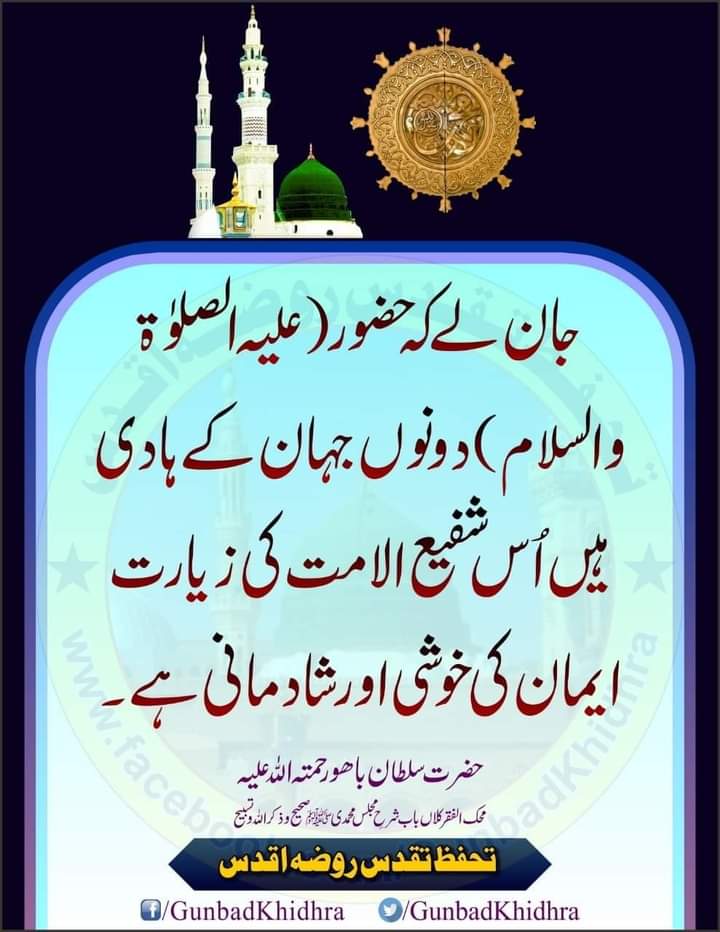 جان لے کہ حضور علیہ الصلوٰۃ والسلام دونوں جہان کے ہادی ہیں اُس شفیع الامت کی زیارت ایمان کی خوشی اور شادمانی ہے۔

حضرت سلطان باھو رحمتہ اللہ علیہ
محک الفقر کلاں باب شرحِ مجلس محمدی ﷺ

#Gunbadkhidhra